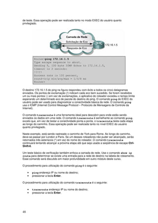 48
de teste. Essa operação pode ser realizada tanto no modo EXEC do usuário quanto
privilegiado.
O destino 172.16.1.5 do ping na figura respondeu com êxito a todos os cinco datagramas
enviados. Os pontos de exclamação (!) indicam cada eco bem sucedido. Se forem recebidos
um ou mais pontos (.) em vez de exclamações, o aplicativo do roteador excedeu o tempo-limite
esperando um determinado eco de pacote do destino do ping. O comando ping do EXEC do
usuário pode ser usado para diagnosticar a conectividade básica da rede. O comando ping
usa o ICMP (Internet Control Message Protocol – Protocolo de Mensagens de Controle da
Internet).
O comando traceroute é uma ferramenta ideal para descobrir para onde estão sendo
enviados os dados em uma rede. O comando traceroute é semelhante ao comando ping,
exceto que, em vez de testar a conectividade ponta a ponta, o traceroute testa cada etapa
ao longo do caminho. Essa operação pode ser realizada tanto no nível EXEC do usuário
quanto privilegiado.
Neste exemplo, está sendo rastreado o caminho de York para Rome. Ao longo do caminho,
deve-se passar por London e Paris. Se um desses roteadores não puder ser alcançado, serão
retornados três asteriscos (*) em vez do nome do roteador. O comando traceroute
continuará tentando alcançar a próxima etapa até que seja usada a seqüência de escape Ctrl-
Shift-6.
Um teste básico de verificação também enfoca a camada de rede. Use o comando show ip
route para determinar se existe uma entrada para a rede de destino na tabela de roteamento.
Esse comando será discutido em maior profundidade em outro módulo deste curso.
O procedimento para utilização do comando ping é o seguinte:
• ping endereço IP ou nome do destino;
• pressionar a tecla Enter.
O procedimento para utilização do comando traceroute é o seguinte:
• traceroute endereço IP ou nome do destino;
• pressionar a tecla Enter.
 