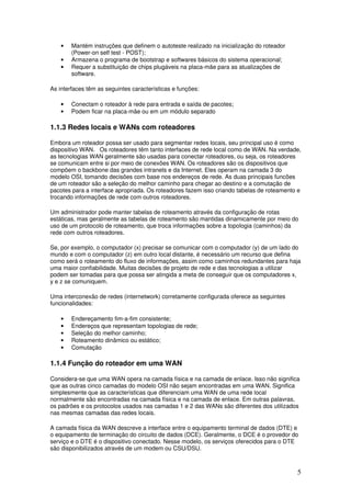 5
• Mantém instruções que definem o autoteste realizado na inicialização do roteador
(Power-on self test - POST);
• Armazena o programa de bootstrap e softwares básicos do sistema operacional;
• Requer a substituição de chips plugáveis na placa-mãe para as atualizações de
software.
As interfaces têm as seguintes características e funções:
• Conectam o roteador à rede para entrada e saída de pacotes;
• Podem ficar na placa-mãe ou em um módulo separado
1.1.3 Redes locais e WANs com roteadores
Embora um roteador possa ser usado para segmentar redes locais, seu principal uso é como
dispositivo WAN. Os roteadores têm tanto interfaces de rede local como de WAN. Na verdade,
as tecnologias WAN geralmente são usadas para conectar roteadores, ou seja, os roteadores
se comunicam entre si por meio de conexões WAN. Os roteadores são os dispositivos que
compõem o backbone das grandes intranets e da Internet. Eles operam na camada 3 do
modelo OSI, tomando decisões com base nos endereços de rede. As duas principais funcões
de um roteador são a seleção do melhor caminho para chegar ao destino e a comutação de
pacotes para a interface apropriada. Os roteadores fazem isso criando tabelas de roteamento e
trocando informações de rede com outros roteadores.
Um administrador pode manter tabelas de roteamento através da configuração de rotas
estáticas, mas geralmente as tabelas de roteamento são mantidas dinamicamente por meio do
uso de um protocolo de roteamento, que troca informações sobre a topologia (caminhos) da
rede com outros roteadores.
Se, por exemplo, o computador (x) precisar se comunicar com o computador (y) de um lado do
mundo e com o computador (z) em outro local distante, é necessário um recurso que defina
como será o roteamento do fluxo de informações, assim como caminhos redundantes para haja
uma maior confiabilidade. Muitas decisões de projeto de rede e das tecnologias a utilizar
podem ser tomadas para que possa ser atingida a meta de conseguir que os computadores x,
y e z se comuniquem.
Uma interconexão de redes (internetwork) corretamente configurada oferece as seguintes
funcionalidades:
• Endereçamento fim-a-fim consistente;
• Endereços que representam topologias de rede;
• Seleção do melhor caminho;
• Roteamento dinâmico ou estático;
• Comutação
1.1.4 Função do roteador em uma WAN
Considera-se que uma WAN opera na camada física e na camada de enlace. Isso não significa
que as outras cinco camadas do modelo OSI não sejam encontradas em uma WAN. Significa
simplesmente que as características que diferenciam uma WAN de uma rede local
normalmente são encontradas na camada física e na camada de enlace. Em outras palavras,
os padrões e os protocolos usados nas camadas 1 e 2 das WANs são diferentes dos utilizados
nas mesmas camadas das redes locais.
A camada física da WAN descreve a interface entre o equipamento terminal de dados (DTE) e
o equipamento de terminação do circuito de dados (DCE). Geralmente, o DCE é o provedor do
serviço e o DTE é o dispositivo conectado. Nesse modelo, os serviços oferecidos para o DTE
são disponibilizados através de um modem ou CSU/DSU.
 