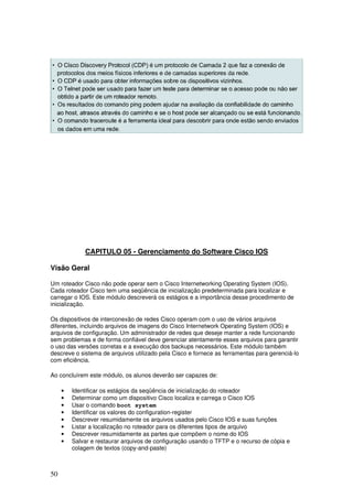 50
CAPITULO 05 - Gerenciamento do Software Cisco IOS
Visão Geral
Um roteador Cisco não pode operar sem o Cisco Internetworking Operating System (IOS).
Cada roteador Cisco tem uma seqüência de inicialização predeterminada para localizar e
carregar o IOS. Este módulo descreverá os estágios e a importância desse procedimento de
inicialização.
Os dispositivos de interconexão de redes Cisco operam com o uso de vários arquivos
diferentes, incluindo arquivos de imagens do Cisco Internetwork Operating System (IOS) e
arquivos de configuração. Um administrador de redes que deseje manter a rede funcionando
sem problemas e de forma confiável deve gerenciar atentamente esses arquivos para garantir
o uso das versões corretas e a execução dos backups necessários. Este módulo também
descreve o sistema de arquivos utilizado pela Cisco e fornece as ferramentas para gerenciá-lo
com eficiência.
Ao concluírem este módulo, os alunos deverão ser capazes de:
• Identificar os estágios da seqüência de inicialização do roteador
• Determinar como um dispositivo Cisco localiza e carrega o Cisco IOS
• Usar o comando boot system
• Identificar os valores do configuration-register
• Descrever resumidamente os arquivos usados pelo Cisco IOS e suas funções
• Listar a localização no roteador para os diferentes tipos de arquivo
• Descrever resumidamente as partes que compõem o nome do IOS
• Salvar e restaurar arquivos de configuração usando o TFTP e o recurso de cópia e
colagem de textos (copy-and-paste)
 