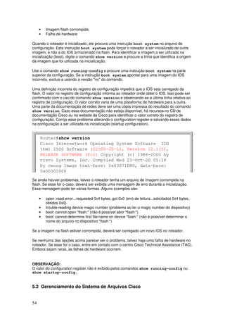 54
• Imagem flash corrompida
• Falha de hardware
Quando o roteador é inicializado, ele procura uma instrução boot system no arquivo de
configuração. Esta instrução boot system pode forçar o roteador a ser inicializado de outra
imagem, e não a do IOS armazenado na flash. Para identificar a imagem a ser utilizada na
inicialização (boot), digite o comando show version e procure a linha que identifica a origem
da imagem que foi utilizada na inicialização.
Use o comando show running-config e procure uma instrução boot system na parte
superior da configuração. Se a instrução boot system apontar para uma imagem do IOS
incorreta, exclua-a usando a versão "no" do comando.
Uma definição incorreta do registro de configuração impedirá que o IOS seja carregado da
flash. O valor no registro de configuração informa ao roteador onde obter o IOS. Isso pode ser
confirmado com o uso do comando show version e observando-se a última linha relativa ao
registro de configuração. O valor correto varia de uma plataforma de hardware para a outra.
Uma parte da documentação de redes deve ser uma cópia impressa do resultado do comando
show version. Caso essa documentação não esteja disponível, há recursos no CD de
documentação Cisco ou no website da Cisco para identificar o valor correto do registro de
configuração. Corrija esse problema alterando o configuration register e salvando esses dados
na configuração a ser utilizada na inicialização (startup configuration).
Se ainda houver problemas, talvez o roteador tenha um arquivo de imagem corrompida na
flash. Se esse for o caso, deverá ser exibida uma mensagem de erro durante a inicialização.
Essa mensagem pode ter várias formas. Alguns exemplos são:
• open: read error...requested 0x4 bytes, got 0x0 (erro de leitura...solicitados 0x4 bytes,
obtidos 0x0)
• trouble reading device magic number (problema ao ler o magic number do dispositivo)
• boot: cannot open "flash:" (não é possível abrir "flash:")
• boot: cannot determine first file name on device "flash:" (não é possível determinar o
nome do arquivo no dispositivo "flash:")
Se a imagem na flash estiver corrompida, deverá ser carregado um novo IOS no roteador.
Se nenhuma das opções acima parecer ser o problema, talvez haja uma falha de hardware no
roteador. Se esse for o caso, entre em contato com o centro Cisco Technical Assistance (TAC).
Embora sejam raras, as falhas de hardware ocorrem.
OBSERVAÇÃO:
O valor do configuration register não é exibido pelos comandos show running-config ou
show startup-config.
5.2 Gerenciamento do Sistema de Arquivos Cisco
 