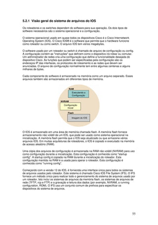 55
5.2.1 Visão geral do sistema de arquivos do IOS
Os roteadores e os switches dependem do software para sua operação. Os dois tipos de
software necessários são o sistema operacional e a configuração.
O sistema operacional usado em quase todos os dispositivos Cisco é o Cisco Internetwork
Operating System (IOS). O Cisco IOS® é o software que permite que o hardware funcione
como roteador ou como switch. O arquivo IOS tem vários megabytes.
O software usado por um roteador ou switch é chamado de arquivo de configuração ou config.
A configuração contém as "instruções" que definem como o dispositivo irá rotear ou comutar.
Um administrador de redes cria uma configuração que define a funcionalidade desejada do
dispositivo Cisco. As funções que podem ser especificadas pela configuração são os
endereços IP das interfaces, os protocolos de roteamento e as redes que devem ser
anunciadas. O arquivo de configuração normalmente tem entre algumas centenas e alguns
milhares de bytes.
Cada componente do software é armazenado na memória como um arquivo separado. Esses
arquivos também são armazenados em diferentes tipos de memória.
O IOS é armazenado em uma área de memória chamada flash. A memória flash fornece
armazenamento não volátil de um IOS, que pode ser usado como sistema operacional na
inicialização. A memória flash permite que o IOS seja atualizado ou que armazene vários
arquivos IOS. Em muitas arquiteturas de roteadores, o IOS é copiado e executado na memória
de acesso aleatório (RAM).
Uma cópia dos arquivos de configuração é armazenada na RAM não volátil (NVRAM) para uso
como configuração durante a inicialização. Esta configuração é conhecida como "startup
config". A startup config é copiada na RAM durante a inicialização do roteador. Esta
configuração mantida na RAM é a usada para operar o roteador. Esta configuração é
conhecida como "running config".
Começando com a versão 12 do IOS, é fornecida uma interface única para todos os sistemas
de arquivos usados pelo roteador. Este sistema é chamado Cisco IOS File System (IFS). O IFS
fornece um método único para realizar todo o gerenciamento do sistema de arquivos usado por
um roteador. Isto inclui os sistemas de arquivos da memória flash, os sistemas de arquivos de
rede (TFTP, rcp e FTP) e a gravação e leitura dos dados (por exemplo, NVRAM, a running
configuration, ROM). O IFS usa um conjunto comum de prefixos para especificar os
dispositivos do sistema de arquivos.
 