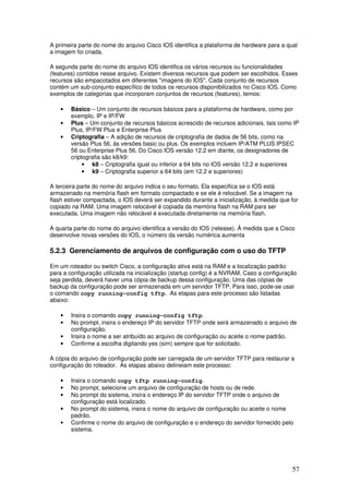 57
A primeira parte do nome do arquivo Cisco IOS identifica a plataforma de hardware para a qual
a imagem foi criada.
A segunda parte do nome do arquivo IOS identifica os vários recursos ou funcionalidades
(features) contidos nesse arquivo. Existem diversos recursos que podem ser escolhidos. Esses
recursos são empacotados em diferentes "imagens do IOS". Cada conjunto de recursos
contém um sub-conjunto específico de todos os recursos disponibilizados no Cisco IOS. Como
exemplos de categorias que incorporam conjuntos de recursos (features), temos:
• Básico – Um conjunto de recursos básicos para a plataforma de hardware, como por
exemplo, IP e IP/FW
• Plus – Um conjunto de recursos básicos acrescido de recursos adicionais, tais como IP
Plus, IP/FW Plus e Enterprise Plus
• Criptografia – A adição de recursos de criptografia de dados de 56 bits, como na
versão Plus 56, às versões basic ou plus. Os exemplos incluem IP/ATM PLUS IPSEC
56 ou Enterprise Plus 56. Do Cisco IOS versão 12.2 em diante, os designadores de
criptografia são k8/k9:
• k8 – Criptografia igual ou inferior a 64 bits no IOS versão 12.2 e superiores
• k9 – Criptografia superior a 64 bits (em 12.2 e superiores)
A terceira parte do nome do arquivo indica o seu formato. Ela especifica se o IOS está
armazenado na memória flash em formato compactado e se ele é relocável. Se a imagem na
flash estiver compactada, o IOS deverá ser expandido durante a inicialização, à medida que for
copiado na RAM. Uma imagem relocável é copiada da memória flash na RAM para ser
executada. Uma imagem não relocável é executada diretamente na memória flash.
A quarta parte do nome do arquivo identifica a versão do IOS (release). À medida que a Cisco
desenvolve novas versões do IOS, o número da versão numérica aumenta
5.2.3 Gerenciamento de arquivos de configuração com o uso do TFTP
Em um roteador ou switch Cisco, a configuração ativa está na RAM e a localização padrão
para a configuração utilizada na inicialização (startup config) é a NVRAM. Caso a configuração
seja perdida, deverá haver uma cópia de backup dessa configuração. Uma das cópias de
backup da configuração pode ser armazenada em um servidor TFTP. Para isso, pode-se usar
o comando copy running-config tftp. As etapas para este processo são listadas
abaixo:
• Insira o comando copy running-config tftp.
• No prompt, insira o endereço IP do servidor TFTP onde será armazenado o arquivo de
configuração.
• Insira o nome a ser atribuído ao arquivo de configuração ou aceite o nome padrão.
• Confirme a escolha digitando yes (sim) sempre que for solicitado.
A cópia do arquivo de configuração pode ser carregada de um servidor TFTP para restaurar a
configuração do roteador. As etapas abaixo delineiam este processo:
• Insira o comando copy tftp running-config.
• No prompt, selecione um arquivo de configuração de hosts ou de rede.
• No prompt do sistema, insira o endereço IP do servidor TFTP onde o arquivo de
configuração está localizado.
• No prompt do sistema, insira o nome do arquivo de configuração ou aceite o nome
padrão.
• Confirme o nome do arquivo de configuração e o endereço do servidor fornecido pelo
sistema.
 
