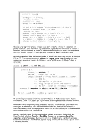 61
Quando surgir o prompt "change console baud rate? y/n [n]:" a seleção de y acionará um
prompt para que a nova velocidade seja selecionada. Após alterar a velocidade da console e
reiniciar o roteador no modo ROMmon, a sessão do terminal (a 9600) deverá ser encerrada e
uma nova sessão, iniciada a 115200 bps para corresponder à velocidade da console.
O comando Xmodem pode ser usado no modo ROMmon para restaurar a imagem do software
IOS no PC. O formato do comando é xmodem -c image_file_name. Por exemplo, para
restaurar um arquivo de imagem do IOS com o nome "c2600-is-mz.122-10a.bin", digite o
comando:
xmodem -c c2600-is-mz.122-10a.bin
O -c instrui o processo do Xmodem a usar a Verificação de Redundância Cíclica (Cyclic
Redundancy Check - CRC) para que seja realizada a verificação de erros durante o download.
O roteador exibirá um prompt para que não seja iniciada a transferência e apresentará uma
mensagem de advertência. Essa mensagem informará que a bootflash será apagada e
solicitará que se confirme o prosseguimento. Quando o processo prosseguir, o roteador exibirá
um prompt para o início da transferência.
Agora, a transferência do Xmodem precisará ser iniciada no emulador de terminal. No
HyperTerminal, selecione Transfer > Send File. A seguir, na janela popup Send File,
especifique o nome/localização da imagem, selecione Xmodem como o protocolo e inicie a
transferência. Durante a transferência, a janela popup Sending File (Enviando Arquivo) exibirá
o status do processo.
 