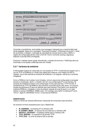 62
Concluída a transferência, será exibida uma mensagem indicando que a memória flash está
sendo apagada. Segue-se a mensagem "Download Complete!" ("Download Concluído!"). Antes
de reinicializar o roteador, a definição da velocidade da console deverá voltar a 9600 e o
registro de configuração deverá voltar a 0x2102. Insira o comando config-register
0x2102 no prompt EXEC privilegiado.
Enquanto o roteador estiver sendo reinicializado, a sessão do terminal a 115200 bps deve ser
encerrada e uma sessão a 9600 bps deve ser iniciada.
5.2.7 Variáveis de ambiente
O IOS também poderá ser restaurado em uma sessão do TFTP. O download da imagem com o
uso do TFTP na ROMmon é o modo mais rápido para restaurar uma imagem do IOS no
roteador. Isso é feito definido-se variáveis de ambiente e, em seguida, usando-se o comando
tftpdnld.
Como a ROMmon tem funções muito limitadas, nenhum arquivo de configuração é carregado
durante a inicialização. Assim, o roteador não tem uma configuração IP ou de interface. As
variáveis de ambiente fornecem uma configuração mínima para permitir o TFTP do IOS. A
transferência do TFTP da ROMmon atua somente na primeira porta LAN; assim, um conjunto
simples de parâmetros IP deve ser definido para esta interface. Para definir uma variável de
ambiente ROMmon, é digitado o nome da variável, seguido do sinal de igual (=) e o valor
relativo à variável (VARIABLE_NAME=valor). Por exemplo, para definir o endereço IP como
10.0.0.1, digite IP_ADDRESS=10.0.0.1 no prompt da ROMmon.
OBSERVAÇÃO:
Todos os nomes de variáveis diferenciam maiúsculas de minúsculas (case sensitive).
As variáveis mínimas necessárias para usar o tftpdnld são:
• IP_ADDRESS – O endereço IP na interface LAN
• IP_SUBNET_MASK – A máscara de sub-rede para a interface LAN
• DEFAULT_GATEWAY – O gateway padrão para a interface LAN
• TFTP_SERVER – O endereço IP do servidor TFTP
• TFTP_FILE – O nome do arquivo IOS no servidor
 