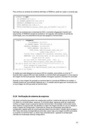 63
Para verificar as variáveis de ambiente definidas no ROMmon, pode ser usado o comando set.
Definidas as variáveis para o download do IOS, o comando tftpdnld é inserido sem
argumentos. O ROMmon ecoará as variáveis e, em seguida, será exibido um prompt de
confirmação, com uma advertência de que isso apagará a memória flash.
À medida que cada datagrama do arquivo IOS for recebido, será exibido um sinal de "!".
Quando todo o arquivo IOS tiver sido recebido, a memória flash será apagada e o novo arquivo
de imagem do IOS será gravado. Serão exibidas mensagens quando o processo for concluído.
Quando a nova imagem for gravada na memória flash e o prompt da ROMmon for exibido, o
roteador poderá ser reinicializado digitando-se i. O roteador deverá agora ser inicializado com
a nova imagem do IOS que está na memória flash.
5.2.8 Verificação do sistema de arquivos
Há vários comandos que podem ser usados para verificar o sistema de arquivos do roteador.
Um deles é o comando show version. O comando show version pode ser usado para
verificar a imagem atual e o tamanho total da memória flash. Ele também verifica dois outros
itens relativos à carga do IOS. Ele identifica a origem da imagem do IOS em uso no roteador e
exibe o registro de configuração. A definição do campo de inicialização (boot field) do
configuration register pode ser examinada para determinar de onde o roteador deve carregar o
IOS. Caso não exista correspondência entre eles, talvez haja uma imagem do IOS corrompida
ou ausente na memória flash, ou talvez haja comandos boot system na configuração
utilizada na inicialização (startup configuration).
 