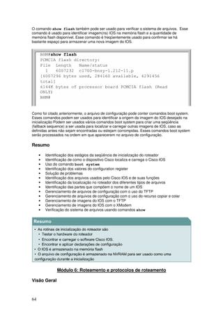 64
O comando show flash também pode ser usado para verificar o sistema de arquivos. Esse
comando é usado para identificar imagem(ns) IOS na memória flash e a quantidade de
memória flash disponível. Esse comando é freqüentemente usado para confirmar se há
bastante espaço para armazenar uma nova imagem do IOS.
Como foi citado anteriormente, o arquivo de configuração pode conter comandos boot system.
Esses comandos podem ser usados para identificar a origem da imagem do IOS desejado na
inicialização Podem ser usados vários comandos boot system para criar uma seqüência
(fallback sequence) a ser usada para localizar e carregar outras imagens de IOS, caso as
definidas antes não sejam encontradas ou estejam corrompidas. Esses comandos boot system
serão processados na ordem em que aparecerem no arquivo de configuração.
Resumo
• Identificação dos estágios da seqüência de inicialização do roteador
• Identificação de como o dispositivo Cisco localiza e carrega o Cisco IOS
• Uso do comando boot system
• Identificação dos valores do configuration register
• Solução de problemas
• Identificação dos arquivos usados pelo Cisco IOS e de suas funções
• Identificação da localização no roteador dos diferentes tipos de arquivos
• Identificação das partes que compõem o nome de um IOS
• Gerenciamento de arquivos de configuração com o uso do TFTP
• Gerenciamento de arquivos de configuração com o uso do recurso copiar e colar
• Gerenciamento de imagens do IOS com o TFTP
• Gerenciamento de imagens do IOS com o XModem
• Verificação do sistema de arquivos usando comandos show
Módulo 6: Roteamento e protocolos de roteamento
Visão Geral
 
