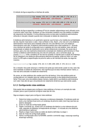 67
O método da figura especifica a interface de saída.
O método da figura especifica o endereço IP do do roteador adjacenteque será utilizado como
o próximo salto (next-hop). Qualquer um dos comandos instalará uma rota estática na tabela
de roteamento de Hoboken. A única diferença entre os dois está na distância administrativa
atribuída à rota pelo roteador quando ela é colocada na tabela de roteamento.
A distância administrativa é um parâmetro opcional, que fornece uma medida da confiabilidade
da rota. Quanto mais baixo o valor, mais confiável a rota. Assim, uma rota com uma distância
administrativa mais baixa será instalada antes de uma rota idêntica com uma distância
administrativa mais alta. A distância administrativa padrão para rotas estáticas é 1. Quando
uma interface de saída é configurada como o gateway de uma rota estática, esta rota será
apresentada na tabela de roteamento como sendo diretamente conectada. Ás vezes isto é
confuso, pois uma rota realmente diretamente conectada tem distância administrativa 0. Para
verifcar a distância administrativa de uma rota em particular, use o comando show ip
routeaddress, onde o enederço IP da rota em questão é inserido para a opção de endereço.
Se for desejável uma distância administrativa diferente do padrão, pode-se inserir um valor
entre 0 e 255 após a especificação do próximo salto ou da interface de saída, da seguinte
maneira:
waycross(config)#ip route 172.16.3.0 255.255.255.0 172.16.4.1 130
Se o roteador não puder alcançar a interface de saída que está sendo usada na rota, esta não
será instalada na tabela de roteamento. Isso significa que se essa interface estiver inativa, a
rota não será colocada na tabela de roteamento.
Às vezes, as rotas estáticas são usadas para fins de backup. Uma rota estática pode ser
configurada em um roteador para ser usada somente quando a rota obtida dinamicamente
falhar. Para usar uma rota estática dessa maneira, basta definir sua distância administrativa
com valor mais alto do que o do protocolo de roteamento dinâmico que está sendo usado.
6.1.3 Configurando rotas estáticas
Esta seção lista as etapas para configurar rotas estáticas e fornece um exemplo de rede
simples, para a qual é possível configurar esse tipo de rota.
Siga as etapas a seguir para configurar rotas estáticas:
1. Determine todas os prefixos, máscaras e endereços desejados. O endereço pode ser
tanto uma interface local como um endereço do próximo salto (next-hop) que leve ao
destino desejado.
2. Entre no modo de configuração global.
3. Digite o comando ip route com um endereço de destino e uma máscara de sub-
rede, seguidos do gateway correspondente da etapa 1. A inclusão de uma distância
administrativa é opcional.
4. Repita a etapa 3 para todas as redes de destino definidas na etapa 1.
5. Saia do modo de configuração global.
6. Salve a configuração ativa na NVRAM, usando o comando copy running-config
startup-config.
 