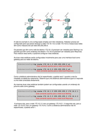 68
A rede do exemplo é uma configuração simples com três roteadores. Hoboken precisa ser
configurado para que possa alcançar a rede 172.16.1.0 e a rede 172.16.5.0. Essas duas redes
têm como máscara de sub-rede 255.255.255.0.
Os pacotes que têm como rede de destino 172.16.1.0 precisam ser roteados para Sterling e os
pacotes que têm como endereço de destino 172.16.5.0 precisam ser roteados para Waycross.
Para realizar essa tarefa, é possível configurar rotas estáticas.
As duas rotas estáticas serão configuradas inicialmente para usar uma interface local como
gateway para as redes de destino.
Como a distância administrativa não foi especificada, o padrão será 1 quando a rota for
instalada na tabela de roteamento. Observe que uma distância administrativa igual a 0 equivale
a uma rede conectada diretamente.
As mesmas duas rotas estáticas também podem ser configuradas usando um endereço do
próximo salto como gateway.
A primeira rota, para a rede 172.16.1.0, tem um gateway 172.16.2.1. A segunda rota, para a
rede 172.16.5.0, tem um gateway 172.16.4.2. Como a distância administrativa não foi
especificada, o padrão será 1.
 