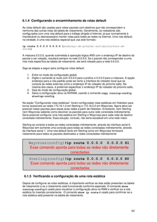 69
6.1.4 Configurando o encaminhamento de rotas default
As rotas default são usadas para rotear pacotes com destinos que não correspondem a
nenhuma das outras rotas da tabela de roteamento. Geralmente, os roteadores são
configurados com uma rota default para o tráfego dirigido à Internet, já que normalmente é
impraticável ou desnecessário manter rotas para todas as redes na Internet. Uma rota default,
na verdade, é uma rota estática especial que usa este formato:
ip route 0.0.0.0 0.0.0.0 [endereço-de-próximo-salto|interface-de-
saída]
A máscara 0.0.0.0, quando submetida à operação lógica AND com o endereço IP de destino do
pacote a ser roteado, resultará sempre na rede 0.0.0.0. Se o pacote não corresponder a uma
rota mais específica da tabela de roteamento, ele será roteado para a rede 0.0.0.0.
Siga as etapas a seguir para configurar rotas default:
1. Entre no modo de configuração global.
2. Digite o comando ip route com 0.0.0.0 para o prefixo e 0.0.0.0 para a máscara. A opção
endereço para a rota padrão pode ser tanto a interface do roteador local que se
conecta às redes externas como o endereço IP do roteador do próximo salto. Na
maioria dos casos, é preferível especificar o endereço IP do roteador do próximo salto.
3. Saia do modo de configuração global.
4. Salve a configuração ativa na NVRAM, usando o comando copy running-config
startup-config.
Na seção "Configurando rotas estáticas", foram configuradas rotas estáticas em Hoboken para
tornar acessíveis as redes 172.16.1.0 em Sterling e 172.16.5.0 em Waycross. Agora deve ser
possível rotear pacotes para essas duas redes a partir de Hoboken. Entretanto, nem Sterling
nem Waycross saberão como devolver os pacotes para outra rede conectada indiretamente.
Seria possível configurar uma rota estática em Sterling e Waycross para cada rede de destino
conectada indiretamente. Essa solução, contudo, não seria escalável em uma rede maior.
Sterling se conecta a todas as redes conectadas indiretamente, através da interface serial 0.
Waycross tem somente uma conexão para todas as redes conectadas indiretamente, através
da interface serial 1. Uma rota default tanto em Sterling como em Waycross fornecerá
roteamento para todos os pacotes destinados a redes conectadas indiretamente
6.1.5 Verificando a configuração de uma rota estática
Depois de configurar as rotas estáticas, é importante verificar se elas estão presentes na tabela
de roteamento e se o roteamento está funcionando conforme esperado. O comando show
running-config é usado para visualizar a configuração ativa na RAM e verificar se a rota
estática foi inserida corretamente. O comando show ip route é usado para confirmar se a
rota estática está presente na tabela de roteamento.
 