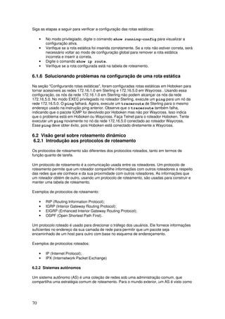 70
Siga as etapas a seguir para verificar a configuração das rotas estáticas:
• No modo privilegiado, digite o comando show running-config para visualizar a
configuração ativa.
• Verifique se a rota estática foi inserida corretamente. Se a rota não estiver correta, será
necessário voltar ao modo de configuração global para remover a rota estática
incorreta e inserir a correta.
• Digite o comando show ip route.
• Verifique se a rota configurada está na tabela de roteamento.
6.1.6 Solucionando problemas na configuração de uma rota estática
Na seção "Configurando rotas estáticas", foram configuradas rotas estáticas em Hoboken para
tornar acessíveis as redes 172.16.1.0 em Sterling e 172.16.5.0 em Waycross . Usando essa
configuração, os nós da rede 172.16.1.0 em Sterling não podem alcançar os nós da rede
172.16.5.0. No modo EXEC privilegiado no roteador Sterling, execute um ping para um nó da
rede 172.16.5.0. O ping falhará. Agora, execute um traceroute de Sterling para o mesmo
endereço usado na instrução ping anterior. Observe que o traceroute também falha,
indicando que o pacote ICMP foi devolvido por Hoboken mas não por Waycross. Isso indica
que o problema está em Hoboken ou Waycross. Faça Telnet para o roteador Hoboken. Tente
executar um ping novamente no nó da rede 172.16.5.0 conectado ao roteador Waycross.
Esse ping deve obter êxito, pois Hoboken está conectado diretamente a Waycross.
6.2 Visão geral sobre roteamento dinâmico
6.2.1 Introdução aos protocolos de roteamento
Os protocolos de roteamento são diferentes dos protocolos roteados, tanto em termos de
função quanto de tarefa.
Um protocolo de roteamento é a comunicação usada entre os roteadores. Um protocolo de
roteamento permite que um roteador compartilhe informações com outros roteadores a respeito
das redes que ele conhece e da sua proximidade com outros roteadores. As informações que
um roteador obtém de outro, usando um protocolo de roteamento, são usadas para construir e
manter uma tabela de roteamento.
Exemplos de protocolos de roteamento:
• RIP (Routing Information Protocol);
• IGRP (Interior Gateway Routing Protocol);
• EIGRP (Enhanced Interior Gateway Routing Protocol);
• OSPF (Open Shortest Path First).
Um protocolo roteado é usado para direcionar o tráfego dos usuários. Ele fornece informações
suficientes no endereço da sua camada de rede para permitir que um pacote seja
encaminhado de um host para outro com base no esquema de endereçamento.
Exemplos de protocolos roteados:
• IP (Internet Protocol);
• IPX (Internetwork Packet Exchange)
6.2.2 Sistemas autônomos
Um sistema autônomo (AS) é uma coleção de redes sob uma administração comum, que
compartilha uma estratégia comum de roteamento. Para o mundo exterior, um AS é visto como
 