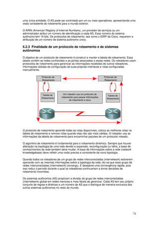71
uma única entidade. O AS pode ser controlado por um ou mais operadores, apresentando uma
visão consistente do roteamento para o mundo exterior.
O ARIN (American Registry of Internet Numbers), um provedor de serviços ou um
administrador atribui um número de identificação a cada AS. Esse número do sistema
autônomo tem 16 bits. Os protocolos de roteamento, tais como o IGRP da Cisco, requerem a
atribuição de um número de sistema autônomo único.
6.2.3 Finalidade de um protocolo de roteamento e de sistemas
autônomos
O objetivo de um protocolo de roteamento é construir e manter a tabela de roteamento. Essa
tabela contém as redes conhecidas e as portas associadas a essas redes. Os roteadores usam
protocolos de roteamento para gerenciar as informações recebidas de outros roteadores,
informações obtidas da configuração de suas próprias interfaces e rotas configuradas
manualmente.
O protocolo de roteamento aprende todas as rotas disponíveis, coloca as melhores rotas na
tabela de roteamento e remove rotas quando elas não são mais válidas. O roteador usa as
informações da tabela de roteamento para encaminhar pacotes de um protocolo roteado.
O algoritmo de roteamento é fundamental para o roteamento dinâmico. Sempre que houver
alteração na topologia de uma rede devido a expansão, reconfiguração ou falha, a base de
conhecimentos da rede também deve mudar. A base de informações sobre a rede (network
knowledgebase) deve refletir uma visão precisa e consistente da nova topologia.
Quando todos os roteadores de um grupo de redes interconectadas (internetwork) estiverem
operando com as mesmas informações sobre a topologia da rede, diz-se que esse grupo de
redes interconectadas (internetwork) convergiu. É desejável uma convergência rápida, pois
isso reduz o período durante o qual os roteadores continuariam a tomar decisões de
roteamento incorretas.
Os sistemas autônomos (AS) propiciam a divisão do grupo de redes interconectadas
(internetwork) global em redes menores e mais fáceis de gerenciar. Cada AS tem seu próprio
conjunto de regras e diretivas e um número de AS que o distingue de maneira exclusiva dos
outros sistemas autônomos no resto do mundo.
 