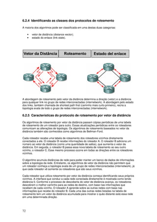 72
6.2.4 Identificando as classes dos protocolos de roteamento
A maioria dos algoritmos pode ser classificada em uma destas duas categorias:
• vetor de distância (distance vector);
• estado do enlace (link state).
A abordagem de roteamento pelo vetor da distância determina a direção (vetor) e a distância
para qualquer link no grupo de redes interconectadas (internetwork). A abordagem pelo estado
dos links, também chamada de shortest path first (caminho mais curto primeiro), recria a
topologia exata de todo o grupo de redes interconectadas (internetwork).
6.2.5 Características do protocolo de roteamento por vetor da distância
Os algoritmos de roteamento por vetor da distância passam cópias periódicas de uma tabela
de roteamento de um roteador para outro. Essas atualizações periódicas entre os roteadores
comunicam as alterações de topologia. Os algoritmos de roteamento baseados no vetor da
distância também são conhecidos como algoritmos de Bellman-Ford.
Cada roteador recebe uma tabela de roteamento dos roteadores vizinhos diretamente
conectados a ele. O roteador B recebe informações do roteador A. O roteador B adiciona um
número ao vetor da distância (como uma quantidade de saltos), que aumenta o vetor da
distância. Em seguida, o roteador B passa essa nova tabela de roteamento ao seu outro
vizinho, o roteador C. Esse mesmo processo ocorre em todas as direções entre os roteadores
vizinhos.
O algoritmo acumula distâncias de rede para poder manter um banco de dados de informações
sobre a topologia da rede. Entretanto, os algoritmos de vetor da distância não permitem que
um roteador conheça a topologia exata de um grupo de redes interconectadas (internetwork), já
que cada roteador vê somente os roteadores que são seus vizinhos.
Cada roteador que utiliza roteamento por vetor da distância começa identificando seus próprios
vizinhos. A interface que conduz a cada rede conectada diretamente é mostrada como tendo
distância 0. Conforme o processo de descoberta do vetor de distância avança, os roteadores
descobrem o melhor caminho para as redes de destino, com base nas informações que
recebem de cada vizinho. O roteador A aprende sobre as outras redes com base nas
informações que recebe do roteador B. Cada uma das outras redes listadas na tabela de
roteamento tem um vetor da distância acumulada para mostrar o quão distante está essa rede
em uma determinada direção.
 
