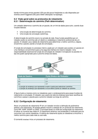 75
banda mínima para enviar pacotes LSA que são pouco freqüentes ou são disparados por
eventos (event triggered LSA) para refletir alterações na topologia.
6.3 Visão geral sobre os protocolos de roteamento
6.3.1 Determinação do caminho (Path determination)
Um roteador determina o caminho de um pacote, de um link de dados para outro, usando duas
funções básicas:
• Uma função de determinação do caminho;
• Uma função de comutação (switching).
A determinação do caminho ocorre na camada de rede. Essa função possibilita que um
roteador avalie os caminhos até um destino e estabeleça o tratamento preferencial de um
pacote. O roteador usa a tabela de roteamento para determinar o melhor caminho e, depois,
encaminha o pacote usando a função de comutação. -
A função de comutação é o processo interno usado por um roteador para aceitar um pacote em
uma interface e encaminhá-lo para uma segunda interface do mesmo roteador. Uma
responsabilidade essencial da função de comutação do roteador é encapsular os pacotes no
tipo de quadro apropriado para o próximo enlace de dados.
A figura ilustra a maneira como os roteadores usam o endereçamento para essas funções de
roteamento e comutação. O roteador usa a parte de rede do endereço para fazer escolhas de
caminhos e passar o pacote para o próximo roteador ao longo do caminho.
6.3.2 Configuração de roteamento
Ativar um protocolo de roteamento IP em um roteador envolve a definição de parâmetros
globais e de roteamento. As tarefas globais incluem a seleção de um protocolo de roteamento,
como RIP, IGRP, EIGRP ou OSPF. A principal tarefa no modo de configuração do roteamento
é indicar os números das redes IP. O roteamento dinâmico usa broadcasts e multicasts para se
comunicar com outros roteadores. A métrica de roteamento ajuda os roteadores a encontrar o
melhor caminho para cada rede ou sub-rede.
O comando router inicia um processo de roteamento.
 