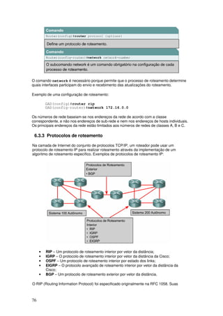 76
O comando network é necessário porque permite que o processo de roteamento determine
quais interfaces participam do envio e recebimento das atualizações do roteamento.
Exemplo de uma configuração de roteamento:
GAD(config)#router rip
GAD(config-router)#network 172.16.0.0
Os números de rede baseiam-se nos endereços da rede de acordo com a classe
correspondente, e não nos endereços de sub-rede e nem nos endereços de hosts individuais.
Os principais endereços da rede estão limitados aos números de redes de classes A, B e C.
6.3.3 Protocolos de roteamento
Na camada de Internet do conjunto de protocolos TCP/IP, um roteador pode usar um
protocolo de roteamento IP para realizar roteamento através da implementação de um
algoritmo de roteamento específico. Exemplos de protocolos de roteamento IP:
• RIP – Um protocolo de roteamento interior por vetor da distância;
• IGRP – O protocolo de roteamento interior por vetor da distância da Cisco;
• OSPF – Um protocolo de roteamento interior por estado dos links;
• EIGRP – O protocolo avançado de roteamento interior por vetor da distância da
Cisco;
• BGP – Um protocolo de roteamento exterior por vetor da distância.
O RIP (Routing Information Protocol) foi especificado originalmente na RFC 1058. Suas
 