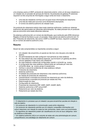 78
uma empresa usaria um BGP, protocolo de roteamento exterior, entre um de seus roteadores e
um roteador de um provedor de serviços de Internet. Os protocolos de gateway IP exteriores
requerem os três conjuntos de informações a seguir antes de iniciar o roteamento:
• Uma lista de roteadores vizinhos com os quais trocar informações de roteamento.
• Uma lista de redes para anunciar como diretamente alcançáveis.
• O número do sistema autônomo do roteador local.
Um protocolo de roteamento exterior deve isolar sistemas autônomos. Lembre-se: sistemas
autônomos são gerenciados por diferentes administrações. As redes precisam de um protocolo
para se comunicar entre esses diferentes sistemas.
Os sistemas autônomos têm um número de identificação, que é atribuído pelo ARIN (American
Registry of Internet Numbers) ou por um provedor. Esse número do sistema autônomo tem 16
bits. Protocolos de roteamento, tais como o IGRP e o EIGRP da Cisco, requerem a atribuição
de um número de sistema autônomo único.
Resumo
Devem ter sido compreendidos os importantes conceitos a seguir:
• Um roteador não encaminha um pacote se não tiver uma rota para uma rede de
destino.
• Os administradores de rede configuram manualmente as rotas estáticas.
• As rotas default são rotas estáticas especiais, que fornecem um gateway de último
recurso (gateway of last resort) aos roteadores.
• As rotas estáticas e default são configuradas usando o comando ip route.
• A configuração das rotas estáticas e default pode ser verificada por meio dos
comandos show ip route, ping e traceroute.
• Verificar e solucionar problemas de rotas estáticas e default.
• Protocolos de roteamento.
• Sistemas autônomos.
• Finalidade dos protocolos de roteamento e dos sistemas autônomos.
• As classes de protocolos de roteamento.
• Características e exemplos do protocolo de roteamento por vetor da distância.
• Características e exemplos do protocolo por estado dos links.
• Determinação de rotas.
• Configuração do roteamento.
• Protocolos de roteamento (RIP, IGRP, OSPF, EIGRP, BGP).
• Sistemas autônomos e IGP versus EGP.
• Roteamento por vetor da distância.
• Roteamento por estado dos links.
 