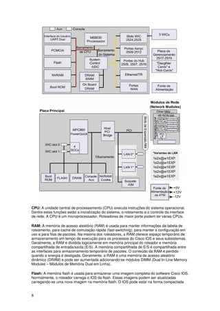 8
CPU: A unidade central de processamento (CPU) executa instruções do sistema operacional.
Dentre estas funções estão a inicialização do sistema, o roteamento e o controle da interface
de rede. A CPU é um microprocessador. Roteadores de maior porte podem ter várias CPUs.
RAM: A memória de acesso aleatório (RAM) é usada para manter informações da tabela de
roteamento, para cache de comutação rápida (fast-switching), para manter a configuração em
uso e para filas de pacotes. Na maioria dos roteadores, a RAM oferece espaço temporário de
armazenamento em tempo de execução para os processos do Cisco IOS e seus subsistemas.
Geralmente, a RAM é dividida logicamente em memória principal do roteador e memória
compartilhada de entrada/saída (E/S). A memória compartilhada de E/S é compartilhada entre
as interfaces para armazenamento temporário de pacotes. O conteúdo da RAM é perdido
quando a energia é desligada. Geralmente, a RAM é uma memória de acesso aleatório
dinâmico (DRAM) e pode ser aumentada adicionando-se módulos DIMM (Dual In-Line Memory
Modules – Módulos de Memória Dual em Linha).
Flash: A memória flash é usada para armazenar uma imagem completa do software Cisco IOS.
Normalmente, o roteador carrega o IOS da flash. Essas imagens podem ser atualizadas
carregando-se uma nova imagem na memória flash. O IOS pode estar na forma compactada
 