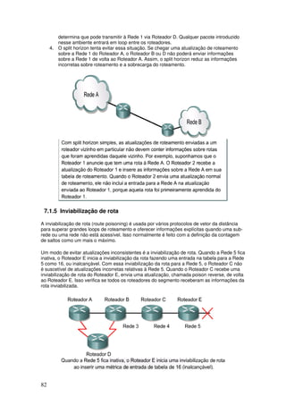 82
determina que pode transmitir à Rede 1 via Roteador D. Qualquer pacote introduzido
nesse ambiente entrará em loop entre os roteadores.
4. O split horizon tenta evitar essa situação. Se chegar uma atualização de roteamento
sobre a Rede 1 do Roteador A, o Roteador B ou D não poderá enviar informações
sobre a Rede 1 de volta ao Roteador A. Assim, o split horizon reduz as informações
incorretas sobre roteamento e a sobrecarga do roteamento.
7.1.5 Inviabilização de rota
A inviabilização de rota (route poisoning) é usada por vários protocolos de vetor da distância
para superar grandes loops de roteamento e oferecer informações explícitas quando uma sub-
rede ou uma rede não está acessível. Isso normalmente é feito com a definição da contagem
de saltos como um mais o máximo.
Um modo de evitar atualizações inconsistentes é a inviabilização de rota. Quando a Rede 5 fica
inativa, o Roteador E inicia a inviabilização da rota fazendo uma entrada na tabela para a Rede
5 como 16, ou inalcançável. Com essa inviabilização da rota para a Rede 5, o Roteador C não
é suscetível de atualizações incorretas relativas à Rede 5. Quando o Roteador C recebe uma
inviabilização de rota do Roteador E, envia uma atualização, chamada poison reverse, de volta
ao Roteador E. Isso verifica se todos os roteadores do segmento receberam as informações da
rota inviabilizada.
 
