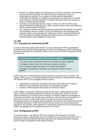 84
• Quando um roteador recebe uma atualização de um vizinho, indicando o impedimento
de uma rede antes acessível, ele marca a rota como inacessível e inicia um
temporizador de retenção. Se, a qualquer momento antes da expiração do
temporizador de retenção, for recebida uma atualização do mesmo vizinho indicando
que a rede está novamente acessível, o roteador marca essa rede como acessível e
remove o temporizador de retenção.
• Se chegar uma atualização de outro roteador vizinho com métrica melhor do que
aquela originalmente registrada para a rede, o roteador marca a rede como acessível e
remove o temporizador de retenção.
• Se, a qualquer momento antes da expiração do temporizador de retenção, for recebida
uma atualização de outro roteador vizinho com métrica pior, essa atualização será
ignorada. Ignorar uma atualização com métrica pior durante o período de eficácia de
um temporizador de retenção concede mais tempo para que a informação de uma
alteração desfeita seja propagada em toda a rede.
7.2 RIP
7.2.1 Processo de roteamento do RIP
A versão moderna de padrão aberto do RIP, às vezes chamada de IP RIP, está detalhada
formalmente em dois documentos separados. O primeiro é conhecido como RFC (Request for
Comments, Solicitação de Comentários) 1058 e o outro, como STD (Internet Standard, Padrão
de Internet) 56.
O RIP evoluiu de um Classful Routing Protocol (protocolo de roteamento com classes), RIP
Versão 1 (RIP v1), para um Classless Routing Protocol (protocolo de roteamento sem classes),
RIP Versão 2 (RIP v2). As evoluções do RIP v2 incluem:
• Capacidade de transportar informações adicionais sobre roteamento de pacotes.
• Mecanismo de autenticação para garantir as atualizações da tabela.
• Suporte a VLSM (máscaras de sub-rede com tamanho variável).
O RIP impede a continuação indefinida de loops de roteamento, implementando um limite
sobre o número de saltos permitidos em um caminho da origem até o destino. O número
máximo de saltos em um caminho é de 15. Quando um roteador recebe uma atualização de
roteamento que contém uma entrada nova ou alterada, o valor da métrica é aumentado em 1,
para incluir-se como um salto nesse caminho. Se isso fizer com que a métrica seja
incrementada além de 15, então ele será considerado como infinito e esse destino de rede será
considerado inalcançável. O RIP inclui diversos recursos comuns em outros protocolos de
roteamento. Por exemplo, o RIP implementa o mecanismos de split horizon e de retenção para
impedir a propagação de informações de roteamento incorretas.
7.2.2 Configuração do RIP
O comando router rip habilita o RIP como o protocolo de roteamento. O comando
network é usado em seguida para informar ao roteador em que interfaces executar o RIP. O
processo de roteamento associa interfaces específicas aos endereços de rede e começa a
enviar e receber atualizações do RIP nessas interfaces.
 