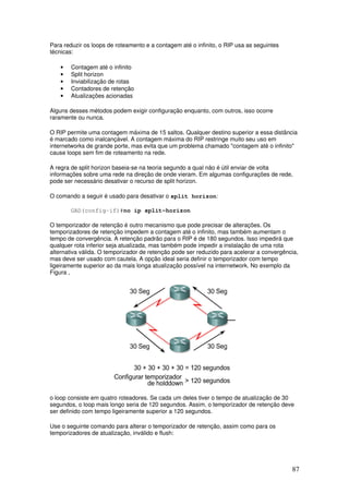 87
Para reduzir os loops de roteamento e a contagem até o infinito, o RIP usa as seguintes
técnicas:
• Contagem até o infinito
• Split horizon
• Inviabilização de rotas
• Contadores de retenção
• Atualizações acionadas
Alguns desses métodos podem exigir configuração enquanto, com outros, isso ocorre
raramente ou nunca.
O RIP permite uma contagem máxima de 15 saltos. Qualquer destino superior a essa distância
é marcado como inalcançável. A contagem máxima do RIP restringe muito seu uso em
internetworks de grande porte, mas evita que um problema chamado "contagem até o infinito"
cause loops sem fim de roteamento na rede.
A regra de split horizon baseia-se na teoria segundo a qual não é útil enviar de volta
informações sobre uma rede na direção de onde vieram. Em algumas configurações de rede,
pode ser necessário desativar o recurso de split horizon.
O comando a seguir é usado para desativar o split horizon:
GAD(config-if)#no ip split-horizon
O temporizador de retenção é outro mecanismo que pode precisar de alterações. Os
temporizadores de retenção impedem a contagem até o infinito, mas também aumentam o
tempo de convergência. A retenção padrão para o RIP é de 180 segundos. Isso impedirá que
qualquer rota inferior seja atualizada, mas também pode impedir a instalação de uma rota
alternativa válida. O temporizador de retenção pode ser reduzido para acelerar a convergência,
mas deve ser usado com cautela. A opção ideal seria definir o temporizador com tempo
ligeiramente superior ao da mais longa atualização possível na internetwork. No exemplo da
Figura ,
o loop consiste em quatro roteadores. Se cada um deles tiver o tempo de atualização de 30
segundos, o loop mais longo seria de 120 segundos. Assim, o temporizador de retenção deve
ser definido com tempo ligeiramente superior a 120 segundos.
Use o seguinte comando para alterar o temporizador de retenção, assim como para os
temporizadores de atualização, inválido e flush:
 