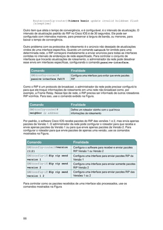 88
Router(config-router)#timers basic update invalid holddown flush
[sleeptime]
Outro item que afeta o tempo de convergência, e é configurável, é o intervalo de atualização. O
intervalo de atualização padrão do RIP no Cisco IOS é de 30 segundos. Ele pode ser
configurado com intervalos maiores, para preservar a largura de banda, ou menores, para
baixar o tempo de convergência.
Outro problema com os protocolos de roteamento é o anúncio não desejado de atualizações
vindos de uma interface específica. Quando um comando network for emitido para uma
determinada rede, o RIP começará imediatamente a enviar anúncios para todas as interfaces
contidas no intervalo de endereços de rede especificado. Para controlar o conjunto de
interfaces que trocarão atualizações de roteamento, o administrador da rede pode desativar
esse envio em interfaces específicas, configurando o comando passive-interface.
Como o RIP é um protocolo de broadcast, o administrador da rede pode precisar configurá-lo
para que ele troque informações de roteamento em uma rede não broadcast como, por
exemplo, a Frame Relay. Nesse tipo de rede, o RIP precisa ser informado de outros roteadores
RIP vizinhos. Para isso, use o comando exibido na Figura.
Por padrão, o software Cisco IOS recebe pacotes do RIP das versões 1 e 2, mas envia apenas
pacotes da Versão 1. O administrador da rede pode configurar o roteador para que receba e
envie apenas pacotes da Versão 1 ou para que envie apenas pacotes da Versão 2. Para
configurar o roteador para que envie pacotes de apenas uma versão, use os comandos
mostrados na Figura.
Para controlar como os pacotes recebidos de uma interface são processados, use os
comandos mostrados na Figura
 