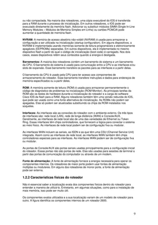9
ou não compactada. Na maioria dos roteadores, uma cópia executável do IOS é transferida
para a RAM durante o processo de inicialização. Em outros roteadores, o IOS pode ser
executado diretamente da memória flash. Adicionar ou substituir módulos SIMM (Single In-Line
Memory Modules – Módulos de Memória Simples em Linha) ou cartões PCMCIA pode
aumentar a quantidade de memória flash.
NVRAM: A memória de acesso aleatório não-volátil (NVRAM) é usada para armazenar a
configuração a ser utilizada na inicialização (startup configuration). Em alguns dispositivos, a
NVRAM é implementada usando memórias somente de leitura programáveis e eletronicamente
apagáveis (EEPROMs) separadas. Em outros dispositivos, ela é implementada no mesmo
dispositivo flash a partir do qual o código de inicialização (boot code) é carregado. Nos dois
casos, esses dispositivos retêm seus conteúdos quando a energia é desligada.
Barramentos: A maioria dos roteadores contém um barramento do sistema e um barramento
da CPU. O barramento do sistema é usado para comunicação entre a CPU e as interfaces e/ou
slots de expansão. Esse barramento transfere os pacotes para as interfaces e a partir delas.
O barramento da CPU é usado pela CPU para ter acesso aos componentes de
armazenamento do roteador. Esse barramento transfere instruções e dados para endereços de
memória especificados ou a partir deles.
ROM: A memória somente de leitura (ROM) é usada para armazenar permanentemente o
código de diagnóstico de problemas na inicialização (ROM Monitor). As principais tarefas da
ROM são os testes do hardware durante a inicialização do roteador e a carga do software
Cisco IOS da flash para a RAM. Alguns roteadores também têm uma versão reduzida do IOS,
que pode ser usada como uma fonte alternativa de inicialização. As ROMs não podem ser
apagadas. Elas só podem ser atualizadas substituindo os chips da ROM instalados nos
soquetes.
Interfaces: As interfaces são as conexões do roteador com o ambiente externo. Os três tipos
de interfaces são: rede local (LAN), rede de longa distância (WAN) e Console/AUX.
Geralmente, as interfaces de rede local são de uma das variedades de Ethernet ou Token
Ring. Essas interfaces têm chips controladores, que fornecem a lógica para conectar o sistema
ao meio físico. As interfaces de rede local podem ser de configuração fixa ou modular.
As interfaces WAN incluem as seriais, as ISDN e as que têm uma CSU (Channel Service Unit)
integrada. Assim como as interfaces de rede local, as interfaces WAN também têm chips
controladores especiais para as interfaces. As interfaces WAN podem ser de configuração fixa
ou modular.
As portas de Console/AUX são portas seriais usadas principalmente para a configuração inicial
do roteador. Essas portas não são portas de rede. Elas são usadas para sessões de terminal a
partir das portas de comunicação do computador ou através de um modem.
Fonte de alimentação: A fonte de alimentação fornece a energia necessária para operar os
componentes internos. Os roteadores de maior porte podem usar fontes de alimentação
múltiplas ou modulares. Em alguns dos roteadores de monor porte, a fonte de alimentação
pode ser externa.
1.2.2 Características físicas do roteador
Não é essencial saber a localização exata dos componentes físicos dentro do roteador para
entender a maneira de utilizá-lo. Entretanto, em algumas situações, como para a instalação de
mais memória, isso pode ser muito útil.
Os componentes exatos utilizados e a sua localização variam de um modelo de roteador para
outro. A figura identifica os componentes internos de um roteador 2600.
 