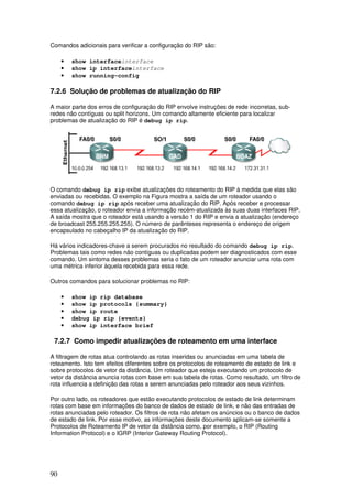 90
Comandos adicionais para verificar a configuração do RIP são:
• show interfaceinterface
• show ip interfaceinterface
• show running-config
7.2.6 Solução de problemas de atualização do RIP
A maior parte dos erros de configuração do RIP envolve instruções de rede incorretas, sub-
redes não contíguas ou split horizons. Um comando altamente eficiente para localizar
problemas de atualização do RIP é debug ip rip.
O comando debug ip rip exibe atualizações do roteamento do RIP à medida que elas são
enviadas ou recebidas. O exemplo na Figura mostra a saída de um roteador usando o
comando debug ip rip após receber uma atualização do RIP. Após receber e processar
essa atualização, o roteador envia a informação recém-atualizada às suas duas interfaces RIP.
A saída mostra que o roteador está usando a versão 1 do RIP e envia a atualização (endereço
de broadcast 255.255.255.255). O número de parênteses representa o endereço de origem
encapsulado no cabeçalho IP da atualização do RIP.
Há vários indicadores-chave a serem procurados no resultado do comando debug ip rip.
Problemas tais como redes não contíguas ou duplicadas podem ser diagnosticados com esse
comando. Um sintoma desses problemas seria o fato de um roteador anunciar uma rota com
uma métrica inferior àquela recebida para essa rede.
Outros comandos para solucionar problemas no RIP:
• show ip rip database
• show ip protocols {summary}
• show ip route
• debug ip rip {events}
• show ip interface brief
7.2.7 Como impedir atualizações de roteamento em uma interface
A filtragem de rotas atua controlando as rotas inseridas ou anunciadas em uma tabela de
roteamento. Isto tem efeitos diferentes sobre os protocolos de roteamento de estado de link e
sobre protocolos de vetor da distância. Um roteador que esteja executando um protocolo de
vetor da distância anuncia rotas com base em sua tabela de rotas. Como resultado, um filtro de
rota influencia a definição das rotas a serem anunciadas pelo roteador aos seus vizinhos.
Por outro lado, os roteadores que estão executando protocolos de estado de link determinam
rotas com base em informações do banco de dados de estado de link, e não das entradas de
rotas anunciadas pelo roteador. Os filtros de rota não afetam os anúncios ou o banco de dados
de estado de link. Por esse motivo, as informações deste documento aplicam-se somente a
Protocolos de Roteamento IP de vetor da distância como, por exemplo, o RIP (Routing
Information Protocol) e o IGRP (Interior Gateway Routing Protocol).
 