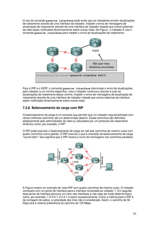 91
O uso do comando passive interface pode evitar que os roteadores enviem atualizações
de roteamento através de uma interface de roteador. Impedir o envio de mensagens de
atualização de roteamento através de uma interface de roteador impede que outros sistemas
da rede sejam notificados dinamicamente sobre outras rotas. Na Figura , o roteador E usa o
comando passive interface para impedir o envio de atualizações de roteamento.
Para o RIP e o IGRP, o comando passive interface interrompe o envio de atualizações
pelo roteador a um vizinho específico, mas o roteador continua a escutar e usar as
atualizações de roteamento desse vizinho. Impedir o envio de mensagens de atualização de
roteamento através de uma interface de roteador impede que outros sistemas da interface
sejam notificados dinamicamente sobre outras rotas.
7.2.8 Balanceamento de carga com RIP
O balanceamento de carga é um conceito que permite que um roteador seja beneficiado com
vários melhores caminhos até um determinado destino. Esses caminhos são definidos
estaticamente pelo administrador da rede ou calculados por um protocolo de roteamento
dinâmico como, por exemplo, o RIP.
O RIP pode executar o balanceamento de carga em até seis caminhos de mesmo custo com
quatro caminhos como padrão. O RIP executa o que é chamado de balanceamento de carga
"round robin". Isso significa que o RIP reveza o envio de mensagens nos caminhos paralelos.
A Figura mostra um exemplo de rotas RIP com quatro caminhos de mesmo custo. O roteador
começará com um ponto de interface para a interface conectada ao roteador 1. Em seguida,
esse ponto de interface percorre um ciclo nas interfaces e nas rotas de modo determinístico
como, por exemplo, 1-2-3-4-1-2-3-4-1 e assim sucessivamente. Como a métrica para o RIP é
de contagem de saltos, a velocidade dos links não é considerada. Assim, o caminho de 56
Kbps terá a mesma preferência do caminho de 155 Mbps.
 