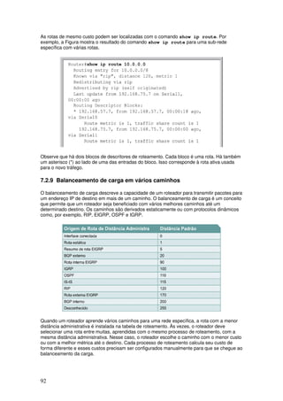 92
As rotas de mesmo custo podem ser localizadas com o comando show ip route. Por
exemplo, a Figura mostra o resultado do comando show ip route para uma sub-rede
específica com várias rotas.
Observe que há dois blocos de descritores de roteamento. Cada bloco é uma rota. Há também
um asterisco (*) ao lado de uma das entradas do bloco. Isso corresponde à rota ativa usada
para o novo tráfego.
7.2.9 Balanceamento de carga em vários caminhos
O balanceamento de carga descreve a capacidade de um roteador para transmitir pacotes para
um endereço IP de destino em mais de um caminho. O balanceamento de carga é um conceito
que permite que um roteador seja beneficiado com vários melhores caminhos até um
determinado destino. Os caminhos são derivados estaticamente ou com protocolos dinâmicos
como, por exemplo, RIP, EIGRP, OSPF e IGRP.
Quando um roteador aprende vários caminhos para uma rede específica, a rota com a menor
distância administrativa é instalada na tabela de roteamento. Às vezes, o roteador deve
selecionar uma rota entre muitas, aprendidas com o mesmo processo de roteamento, com a
mesma distância administrativa. Nesse caso, o roteador escolhe o caminho com o menor custo
ou com a melhor métrica até o destino. Cada processo de roteamento calcula seu custo de
forma diferente e esses custos precisam ser configurados manualmente para que se chegue ao
balanceamento da carga.
 
