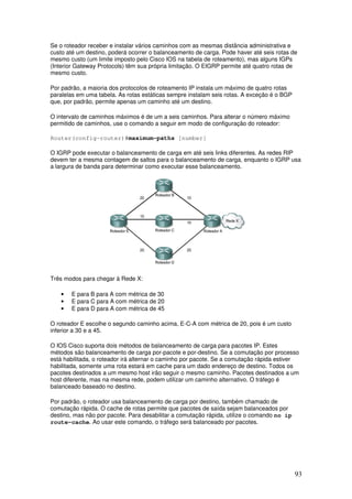 93
Se o roteador receber e instalar vários caminhos com as mesmas distância administrativa e
custo até um destino, poderá ocorrer o balanceamento de carga. Pode haver até seis rotas de
mesmo custo (um limite imposto pelo Cisco IOS na tabela de roteamento), mas alguns IGPs
(Interior Gateway Protocols) têm sua própria limitação. O EIGRP permite até quatro rotas de
mesmo custo.
Por padrão, a maioria dos protocolos de roteamento IP instala um máximo de quatro rotas
paralelas em uma tabela. As rotas estáticas sempre instalam seis rotas. A exceção é o BGP
que, por padrão, permite apenas um caminho até um destino.
O intervalo de caminhos máximos é de um a seis caminhos. Para alterar o número máximo
permitido de caminhos, use o comando a seguir em modo de configuração do roteador:
Router(config-router)#maximum-paths [number]
O IGRP pode executar o balanceamento de carga em até seis links diferentes. As redes RIP
devem ter a mesma contagem de saltos para o balanceamento de carga, enquanto o IGRP usa
a largura de banda para determinar como executar esse balanceamento.
Três modos para chegar à Rede X:
• E para B para A com métrica de 30
• E para C para A com métrica de 20
• E para D para A com métrica de 45
O roteador E escolhe o segundo caminho acima, E-C-A com métrica de 20, pois é um custo
inferior a 30 e a 45.
O IOS Cisco suporta dois métodos de balanceamento de carga para pacotes IP. Estes
métodos são balanceamento de carga por-pacote e por-destino. Se a comutação por processo
está habilitada, o roteador irá alternar o caminho por pacote. Se a comutação rápida estiver
habilitada, somente uma rota estará em cache para um dado endereço de destino. Todos os
pacotes destinados a um mesmo host irão seguir o mesmo caminho. Pacotes destinados a um
host diferente, mas na mesma rede, podem utilizar um caminho alternativo. O tráfego é
balanceado baseado no destino.
Por padrão, o roteador usa balanceamento de carga por destino, também chamado de
comutação rápida. O cache de rotas permite que pacotes de saída sejam balanceados por
destino, mas não por pacote. Para desabilitar a comutação rápida, utilize o comando no ip
route-cache. Ao usar este comando, o tráfego será balanceado por pacotes.
 