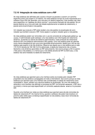 94
7.2.10 Integração de rotas estáticas com o RIP
As rotas estáticas são definidas pelo usuário e forçam os pacotes a usarem um caminho
específico entre uma origem e um destino. As rotas estáticas tornam-se muito importantes se o
software Cisco IOS não aprender uma rota para um destino específico. Elas também são úteis
para especificar um "gateway de último recurso", comumente chamado de rota padrão. Se um
pacote destinar-se a uma sub-rede não listada explicitamente na tabela de roteamento, o
pacote será encaminhado à rota padrão.
Um roteador que execute o RIP pode receber uma rota padrão via atualização de outro
roteador que também execute o RIP. Outra opção é o próprio roteador gerar a rota padrão.
As rotas estáticas podem ser removidas com o uso do comando de configuração global no ip
route. O administrador pode sobrepor uma rota estática com informações de roteamento
dinâmico, ajustando os valores de distância administrativa. Cada protocolo de roteamento
dinâmico tem uma distância administrativa (AD) padrão. Uma rota estática pode ser definida
como menos desejável do que uma outra aprendida dinamicamente, desde que a AD da rota
estática seja superior à da rota dinâmica. Observe que depois que a rota estática para a rede
172.16.0.0 através de 192.168.14.2 foi adicionada, a tabela de roteamento não a mostra.
Somente a rota dinâmica aprendida via RIP está presente. Isto ocorre porque a AD é superior
(130) para a rota estática, e a menos que a rota obtida através de RIP via S0/0 caia, a rota
estática não será instalada na tabela de roteamento.
As rotas estáticas que apontam para uma interface serão anunciadas pelo roteador RIP
proprietário da rota estática e propagadas em toda a internetwork. Isso ocorre porque as rotas
estáticas que apontam para uma interface são consideradas na tabela de roteamento como
conectadas e, assim, perdem sua natureza estática na atualização. Se uma rota estática for
atribuída a uma interface não definida no processo do RIP, via comando network, o RIP não a
anunciará, a menos que seja especificado um comando redistribute static no processo
RIP.
Quando uma interface cai, todas as rotas estáticas que apontam para ela são removidas da
tabela de roteamento IP. Da mesma forma, quando o software não pode mais localizar um
próximo salto válido para o endereço especificado na rota estática, essa rota é removida da
tabela de roteamento IP.
 