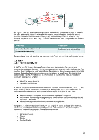95
Na Figura , uma rota estática foi configurada no roteador GAD para tomar o lugar da rota RIP
em caso de falha do processo de roteamento do RIP. Isto é conhecido como rota estática
flutuante. A rota estática flutuante foi configurada definindo-se AD na rota estática (130)
superior ao padrão AD do RIP (120). O roteador BHM também seria configurado com uma rota
padrão.
Para configurar uma rota estática, use o comando da Figura em modo de configuração global.
7.3 IGRP
7.3.1 Recursos do IGRP
O IGRP é um IGP (Interior Gateway Protocol) de vetor da distância. Os protocolos de
roteamento de vetor da distância comparam rotas matematicamente, medindo distâncias. Essa
medição é conhecida como vetor da distância. Os roteadores devem enviar regularmente toda
ou parte da sua tabela de roteamento em uma mensagem de atualização de roteamento a
cada roteador vizinho. À medida que as informações se espalham na rede, os roteadores
executam as seguintes funções:
• Identificar novos destinos
• Aprender sobre falhas
O IGRP é um protocolo de roteamento de vetor da distância desenvolvido pela Cisco. O IGRP
envia atualizações de roteamento a intervalos de 90 segundos, anunciando redes para um
sistema autônomo específico. As principais características de projeto do IGRP são:
• Versatilidade para manipular automaticamente topologias complexas
• Flexibilidade necessária para segmentação com diferentes características de largura
de banda e de atraso
• Escalabilidade para funcionamento em redes muito grandes
Por padrão, o protocolo de roteamento IGRP usa largura de banda e atraso como métricas.
Além disso, o IGRP pode ser configurado para usar uma combinação de variáveis para
determinar uma métrica composta. Essas variáveis incluem:
• Largura de banda
• Atraso
• Carga
• Confiabilidade
 
