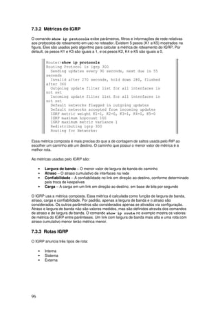 96
7.3.2 Métricas do IGRP
O comando show ip protocols exibe parâmetros, filtros e informações de rede relativas
aos protocolos de roteamento em uso no roteador. Existem 5 pesos (K1 a K5) mostrados na
figura. Eles são usados pelo algoritmo para calcular a métrica de roteamento do IGRP. Por
default, os pesos K1 e K3 são iguais a 1, e os pesos K2, K4 e K5 são iguais a 0.
Essa métrica composta é mais precisa do que a de contagem de saltos usada pelo RIP ao
escolher um caminho até um destino. O caminho que possui o menor valor de métrica é a
melhor rota.
As métricas usadas pelo IGRP são:
• Largura de banda – O menor valor de largura de banda do caminho
• Atraso – O atraso cumulativo de interfaces na rede
• Confiabilidade – A confiabilidade no link em direção ao destino, conforme determinado
pela troca de keepalives
• Carga – A carga em um link em direção ao destino, em base de bits por segundo
O IGRP usa a métrica composta. Essa métrica é calculada como função de largura de banda,
atraso, carga e confiabilidade. Por padrão, apenas a largura de banda e o atraso são
considerados. Os outros parâmetros são considerados apenas se ativados via configuração.
Atraso e largura de banda não são valores medidos, mas são definidos através dos comandos
de atraso e de largura de banda. O comando show ip route no exemplo mostra os valores
de métrica do IGRP entre parênteses. Um link com largura de banda mais alta e uma rota com
atraso cumulativo menor terão métrica menor.
7.3.3 Rotas IGRP
O IGRP anuncia três tipos de rota:
• Interna
• Sistema
• Externa
 