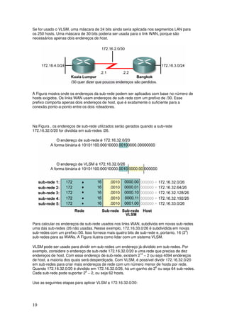 10
Se for usado o VLSM, uma máscara de 24 bits ainda seria aplicada nos segmentos LAN para
os 250 hosts. Uma máscara de 30 bits poderia ser usada para o link WAN, porque são
necessários apenas dois endereços de host.
A Figura mostra onde os endereços da sub-rede podem ser aplicados com base no número de
hosts exigidos. Os links WAN usam endereços de sub-rede com um prefixo de /30. Esse
prefixo comporta apenas dois endereços de host, que é exatamente o suficiente para a
conexão ponto-a-ponto entre os dois roteadores.
Na Figura , os endereços de sub-rede utilizados serão gerados quando a sub-rede
172.16.32.0/20 for dividida em sub-redes /26.
Para calcular os endereços de sub-rede usados nos links WAN, subdivida em novas sub-redes
uma das sub-redes /26 não usadas. Nesse exemplo, 172.16.33.0/26 é subdividida em novas
sub-redes com um prefixo /30. Isso fornece mais quatro bits de sub-rede e, portanto, 16 (24
)
sub-redes para as WANs. A Figura ilustra como lidar com um sistema VLSM.
VLSM pode ser usado para dividir em sub-redes um endereço já dividido em sub-redes. Por
exemplo, considere o endereço de sub-rede 172.16.32.0/20 e uma rede que precisa de dez
endereços de host. Com esse endereço de sub-rede, existem 212
– 2 ou seja 4094 endereços
de host, a maioria dos quais será desperdiçada. Com VLSM, é possível dividir 172.16.32.0/20
em sub-redes para criar mais endereços de rede com um número menor de hosts por rede.
Quando 172.16.32.0/20 é dividido em 172.16.32.0/26, há um ganho de 26
ou seja 64 sub-redes.
Cada sub-rede pode suportar 26
– 2, ou seja 62 hosts.
Use as seguintes etapas para aplicar VLSM a 172.16.32.0/20:
 