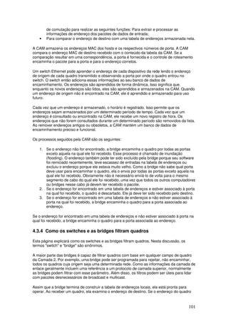 101
de comutação para realizar as seguintes funções: Para extrair e processar as
informações de endereço dos pacotes de dados de entrada;
• Para comparar o endereço de destino com uma tabela de endereços armazenada nela.
A CAM armazena os endereços MAC dos hosts e os respectivos números de porta. A CAM
compara o endereço MAC de destino recebido com o conteúdo da tabela da CAM. Se a
comparação resultar em uma correspondência, a porta é fornecida e o controle de roteamento
encaminha o pacote para a porta e para o endereço corretos.
Um switch Ethernet pode aprender o endereço de cada dispositivo da rede lendo o endereço
de origem de cada quadro transmitido e observando a porta por onde o quadro entrou no
switch. O switch então adiciona essas informações ao seu banco de dados de
encaminhamento. Os endereços são aprendidos de forma dinâmica. Isso significa que,
enquanto os novos endereços são lidos, eles são aprendidos e armazenados na CAM. Quando
um endereço de origem não é encontrado na CAM, ele é aprendido e armazenado para uso
futuro.
Cada vez que um endereço é armazenado, o horário é registrado. Isso permite que os
endereços sejam armazenados por um determinado período de tempo. Cada vez que um
endereço é consultado ou encontrado na CAM, ele recebe um novo registro de hora. Os
endereços que não forem consultados durante um determinado período são removidos da lista.
Ao remover endereços antigos ou obsoletos, a CAM mantém um banco de dados de
encaminhamento preciso e funcional.
Os processos seguidos pela CAM são os seguintes:
1. Se o endereço não for encontrado, a bridge encaminha o quadro por todas as portas
exceto aquela na qual ele foi recebido. Esse processo é chamado de inundação
(flooding). O endereço também pode ter sido excluído pela bridge porque seu software
foi reiniciado recentemente, teve escassez de entradas na tabela de endereços ou
excluiu o endereço porque ele estava muito velho. Como a bridge não sabe qual porta
deve usar para encaminhar o quadro, ela o envia por todas as portas exceto aquela na
qual ele foi recebido. Obviamente não é necessário enviá-lo de volta para o mesmo
segmento de cabo do qual ele foi recebido, uma vez que todos os outros computadores
ou bridges nesse cabo já devem ter recebido o pacote.
2. Se o endereço for encontrado em uma tabela de endereços e estiver associado à porta
na qual foi recebido, o quadro é descartado. Ele já deve ter sido recebido pelo destino.
3. Se o endereço for encontrado em uma tabela de endereços e não estiver associado à
porta na qual foi recebido, a bridge encaminha o quadro para a porta associada ao
endereço.
Se o endereço for encontrado em uma tabela de endereços e não estiver associado à porta na
qual foi recebido, a bridge encaminha o quadro para a porta associada ao endereço.
4.3.4 Como os switches e as bridges filtram quadros
Esta página explicará como os switches e as bridges filtram quadros. Nesta discussão, os
termos "switch" e "bridge" são sinônimos.
A maior parte das bridges é capaz de filtrar quadros com base em qualquer campo de quadro
da Camada 2. Por exemplo, uma bridge pode ser programada para rejeitar, não encaminhar,
todos os quadros cuja origem seja uma determinada rede. Como as informações da camada de
enlace geralmente incluem uma referência a um protocolo de camada superior, normalmente
as bridges podem filtrar com esse parâmetro. Além disso, os filtros podem ser úteis para lidar
com pacotes desnecessários de broadcast e multicast.
Assim que a bridge termina de construir a tabela de endereços locais, ela está pronta para
operar. Ao receber um quadro, ela examina o endereço de destino. Se o endereço do quadro
 