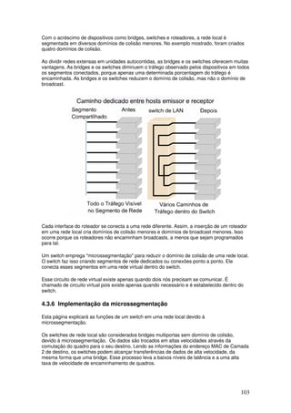 103
Com o acréscimo de dispositivos como bridges, switches e roteadores, a rede local é
segmentada em diversos domínios de colisão menores. No exemplo mostrado, foram criados
quatro domínios de colisão.
Ao dividir redes extensas em unidades autocontidas, as bridges e os switches oferecem muitas
vantagens. As bridges e os switches diminuem o tráfego observado pelos dispositivos em todos
os segmentos conectados, porque apenas uma determinada porcentagem do tráfego é
encaminhada. As bridges e os switches reduzem o domínio de colisão, mas não o domínio de
broadcast.
Cada interface do roteador se conecta a uma rede diferente. Assim, a inserção de um roteador
em uma rede local cria domínios de colisão menores e domínios de broadcast menores. Isso
ocorre porque os roteadores não encaminham broadcasts, a menos que sejam programados
para tal.
Um switch emprega "microssegmentação" para reduzir o domínio de colisão de uma rede local.
O switch faz isso criando segmentos de rede dedicados ou conexões ponto a ponto. Ele
conecta esses segmentos em uma rede virtual dentro do switch.
Esse circuito de rede virtual existe apenas quando dois nós precisam se comunicar. É
chamado de circuito virtual pois existe apenas quando necessário e é estabelecido dentro do
switch.
4.3.6 Implementação da microssegmentação
Esta página explicará as funções de um switch em uma rede local devido à
microssegmentação.
Os switches de rede local são considerados bridges multiportas sem domínio de colisão,
devido à microssegmentação. Os dados são trocados em altas velocidades através da
comutação do quadro para o seu destino. Lendo as informações do endereço MAC de Camada
2 de destino, os switches podem alcançar transferências de dados de alta velocidade, da
mesma forma que uma bridge. Esse processo leva a baixos níveis de latência e a uma alta
taxa de velocidade de encaminhamento de quadros.
 