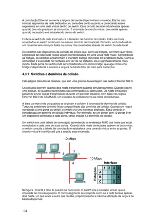 104
A comutação Ethernet aumenta a largura de banda disponível em uma rede. Ela faz isso
criando segmentos de rede dedicados, ou conexões ponto-a-ponto, e conectando esses
segmentos em uma rede virtual dentro do switch. Esse circuito de rede virtual existe apenas
quando dois nós precisam se comunicar. É chamado de circuito virtual, pois existe apenas
quando necessário e é estabelecido dentro do switch.
Embora o switch de rede local reduza o tamanho do domínio de colisão, todos os hosts
conectados ao switch continuam no mesmo domínio de broadcast. Portanto, um broadcast de
um nó ainda será visto por todos os outros nós conectados através do switch da rede local.
Os switches são dispositivos da camada de enlace que, como as bridges, permitem que vários
segmentos de rede local físicos sejam interconectados em uma única rede maior. Semelhantes
às bridges, os switches encaminham e inundam tráfego com base em endereços MAC. Como a
comutação é executada no hardware em vez de no software, ela é significativamente mais
rápida. Cada porta do switch pode ser considerada uma micro-bridge, que age como uma
bridge independente e oferece a largura de banda total do meio para cada host.
4.3.7 Switches e domínios de colisão
Esta página discutirá as colisões, que são uma grande desvantagem das redes Ethernet 802.3.
Os colisões ocorrem quando dois hosts transmitem quadros simultaneamente. Quando ocorre
uma colisão, os quadros transmitidos são corrompidos ou destruídos. Os hosts emissores
param de enviar outras transmissões durante um período aleatório, com base nas regras
Ethernet 802.3 do CSMA/CD. Um excesso de colisões torna as redes improdutivas.
A área da rede onde os quadros se originam e colidem é chamada de domínio de colisão.
Todos os ambientes de meio físico compartilhado são domínios de colisão. Quando um host é
conectado a uma porta do switch, o switch cria uma conexão dedicada. Essa conexão é
considerada um domínio de colisão individual. Por exemplo, se um switch com 12 portas tiver
um dispositivo conectado a cada porta, serão criados 12 domínios de colisão.
Um switch cria uma tabela de comutação aprendendo os endereços MAC dos hosts que estão
conectados a cada uma de suas portas. Quando dois hosts conectados querem se comunicar,
o switch consulta a tabela de comutação e estabelece uma conexão virtual entre as portas. O
circuito virtual é mantido até que a sessão seja encerrada.
Na figura , Host B e Host C querem se comunicar. O switch cria a conexão virtual, que é
chamada de microssegmento. O microssegmento se comporta como se a rede tivesse apenas
dois hosts, um que envia e outro que recebe, proporcionando a máxima utilização da largura de
banda disponível.
 