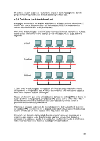 105
Os switches reduzem as colisões e aumentam a largura de banda nos segmentos da rede
porque fornecem largura de banda dedicada a cada segmento da rede.
4.3.8 Switches e domínios de broadcast
Esta página descreverá os três métodos de transmissão de dados utilizados em uma rede. A
maneira mais comum de comunicação é por transmissões unicast. Em uma transmissão
unicast, um transmissor tenta alcançar um receptor.
Outra forma de comunicação é conhecida como transmissão multicast. A transmissão multicast
ocorre quando um transmissor tenta alcançar apenas um subconjunto, ou grupo, de todo o
segmento.
A última forma de comunicação é por broadcast. Broadcast é quando um transmissor tenta
alcançar todos os receptores da rede. A estação servidora envia uma mensagem e todos que
estão nesse segmento recebem a mensagem.
Quando um dispositivo quer enviar um broadcast de Camada 2, o endereço MAC de destino no
quadro é definido como apenas 1s. Um endereço MAC apenas com 1s é FF:FF:FF:FF:FF:FF
em hexadecimal. Definindo o destino com esse valor, todos os dispositivos aceitam e
processam o quadro enviado por broadcast.
O domínio de broadcast na Camada 2 é chamado de domínio de broadcast MAC. O domínio
de broadcast MAC consiste em todos os dispositivos da rede local que recebem broadcasts de
quadros enviados por um host a todas as outras máquinas da rede local.
Um switch é um dispositivo da Camada 2. Quando um switch recebe um broadcast, ele o
encaminha para todas as portas do switch exceto a porta de entrada. Cada dispositivo
conectado deve processar o quadro de broadcast. Isso resulta em diminuição da eficiência da
rede, pois a largura de banda disponível é usada para fins de broadcast.
 