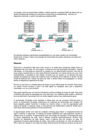 107
comutação. Uma vez preenchida a tabela, o switch pode ler o endereço MAC de destino de um
quadro de dados de entrada em uma porta e encaminhá-lo imediatamente. Até que um
dispositivo transmita, o switch não sabe seu endereço MAC.
Os switches oferecem significativa escalabilidade em uma rede e podem ser conectados
diretamente. A figura ilustra uma situação de transmissão de quadro utilizando uma rede com
vários switches.
Resumo
Ethernet é a arquitetura rede local mais comum e é usada para transportar dados entre os
dispositivos de uma rede. Em sua origem, a Ethernet era uma tecnologia half-duplex. Usando
half-duplex, um host podia ou transmitir ou receber em um determinado momento, mas não as
duas coisas. Quando dois ou mais hosts Ethernet transmitem ao mesmo tempo em uma meio
compartilhado, o resultado é uma colisão. O tempo que um quadro ou um pacote leva para
trafegar da estação de origem até o destino final é conhecido como latência ou atraso. As três
fontes de latência são o atraso da placa de rede, o atraso efetivo de propagação e o atraso
devido a dispositivos específicos da rede.
Bit time ou slot time é a unidade básica de tempo na qual UM bit pode ser enviado. Deve haver
um tempo mínimo durante o qual o bit está ligado ou desligado, para que o dispositivo
reconheça o um ou o zero binários.
Atenuação significa que um sinal se enfraquece conforme trafega ao longo da rede. Isso limita
a distância que pode ser abrangida por uma rede local. Um repetidor pode ampliar a distância
de uma rede local, mas também tem um efeito negativo sobre o seu desempenho geral.
A transmissão full-duplex entre estações é obtida pelo uso de conexões Ethernet ponto a
ponto. A transmissão full-duplex proporciona um ambiente de transmissão sem colisões. As
duas estações podem transmitir e receber ao mesmo tempo, e não há negociações pela
largura de banda. É possível utilizar a infra-estrutura de cabeamento existente, desde que o
meio físico atenda aos padrões mínimos da Ethernet.
A segmentação divide uma rede em unidades menores para reduzir o congestionamento da
rede e melhorar a segurança. O método de acesso CSMA/CD em cada segmento mantém o
tráfego entre os usuários. A segmentação com uma bridge de Camada 2 é transparente para
os outros dispositivos da rede, mas a latência aumenta significativamente. Quanto mais
trabalho um dispositivo da rede realiza, maior a latência que ele introduz na rede. Os
roteadores fornecem segmentação de redes, mas podem acrescentar um fator de latência de
20% a 30% em relação a uma rede comutada. Esse aumento de latência se deve ao fato de o
 