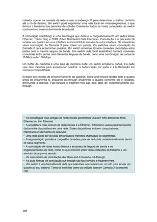108
roteador operar na camada de rede e usar o endereço IP para determinar o melhor caminho
até o nó de destino. Um switch pode segmentar uma rede local em microssegmentos, o que
diminui o tamanho dos domínios de colisão. Entretanto, todos os hosts conectados ao switch
continuam no mesmo domínio de broadcast.
A comutação (switching) é uma tecnologia que diminui o congestionamento em redes locais
Ethernet, Token Ring e FDDI (Fiber Distributed Data Interface). Comutação é o processo de
receber um quadro em uma interface e encaminhá-lo através de outra interface. Os roteadores
usam comutação da Camada 3 para rotear um pacote. Os switches usam comutação da
Camada 2 para encaminhar quadros. Um switch simétrico fornece conexões comutadas entre
portas com a mesma largura de banda. Um switch rede local assimétrico fornece conexões
comutadas entre portas com diferentes larguras de banda, como uma combinação de portas de
10 Mbps e de 100 Mbps.
Um buffer de memória é uma área de memória onde um switch armazena dados. Ele pode
usar dois métodos para encaminhar quadros: a bufferização por porta e a bufferização em
memória compartilhada.
Existem dois modos de encaminhamento de quadros. Store-and-forward recebe todo o quadro
antes de encaminhá-lo, enquanto cut-through encaminha o quadro conforme ele é recebido,
diminuindo a latência. Fast-forward e fragment-free são dois tipos de encaminhamento cut-
through.
 