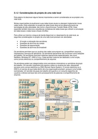 110
5.1.2 Considerações do projeto de uma rede local
Esta página irá descrever alguns fatores importantes a serem considerados ao se projetar uma
rede local.
Muitas organizações já atualizaram suas redes locais atuais ou planejam implementar novas
redes locais. Essa expansão no projeto de redes locais deve-se ao desenvolvimento de
tecnologias de alta velocidade, tais como o Asynchronous Transfer Mode (ATM). Essa
expansão também deve-se a arquiteturas complexas de redes locais que utilizam a comutação
de redes locais e redes locais virtuais (VLANs).
Para utilizar ao máximo a largura de banda disponível e o desempenho da rede local, as
seguintes considerações no projeto de uma rede local precisam ser abordadas:
• A função e colocação dos servidores
• Questões de domínios de colisão
• Questões de segmentação
• Questões de domínios de broadcast
Os servidores permitem que os usuários das redes comuniquem-se, compartilhem arquivos,
impressoras e serviços de aplicativos. Os servidores tipicamente não funcionam como estações
de trabalho. Os servidores executam sistemas operacionais especializados, tais como
NetWare, Windows NT, UNIX e Linux. Cada servidor costuma ser dedicado a uma função,
como correio eletrônico ou compartilhamento de arquivos.
Os servidores podem ser categorizados como servidores corporativos ou servidores de grupo
de trabalho. Um servidor corporativo dá suporte a todos os usuários da rede, oferecendo
serviços como correio eletrônico ou DNS (Domain Name System). O correio eletrônico ou o
DNS é um serviço de que todos dentro de uma organização precisam, porque é uma função
centralizada. Um servidor de grupo de trabalho dá suporte a um conjunto específico de
usuários e oferece serviços tais como processamento de palavras e compartilhamento de
arquivos.
 