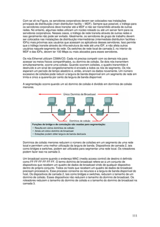 111
Com se vê na Figura, os servidores corporativos devem ser colocados nas instalações
principais de distribuição (main distribution facility – MDF). Sempre que possível, o tráfego para
os servidores corporativos deve transitar até a MDF e não ser transmitido através de outras
redes. No entanto, algumas redes utilizam um núcleo roteado ou até um server farm para os
servidores corporativos. Nesses casos, o tráfego de rede transita através de outras redes e
isso geralmente não pode ser evitado. Idealmente, os servidores de grupo de trabalho devem
ser colocados nas instalações de distribuição intermediárias (intermediate distribution facilities -
IDFs) mais próximas aos usuários que acessam os aplicativos desses servidores. Isso permite
que o tráfego transite através da infra-estrutura da rede até uma IDF, e não afeta outros
usuários naquele segmento da rede. Os switches de rede local de camada 2, no interior da
MDF e das IDFs, devem ter 100 Mbps ou mais alocados para esses servidores.
Os nós Ethernet utilizam CSMA/CD. Cada nó precisa competir com os demais nós para
acessar os meios físicos compartilhados, ou domínio de colisão. Se dois nós transmitem
simultaneamente, ocorre uma colisão. Quando ocorrem colisões, o quadro transmitido é
destruído e um sinal de congestionamento é enviado a todos os nós do segmento. Os nós
esperam um período de tempo aleatório e, então, enviam os dados novamente. Um número
excessivo de colisões pode reduzir a largura de banda disponível em um segmento de rede em
trinta e cinco a quarenta por cento da largura de banda disponível.
A segmentação ocorre quando um só domínio de colisão é dividido em domínios de colisão
menores.
Domínios de colisão menores reduzem o número de colisões em um segmento de uma rede
local e permitem uma melhor utilização da largura de banda. Dispositivos de camada 2, tais
como bridges e switches, podem ser utilizados para segmentar uma rede local. Os roteadores
podem fazer isso na camada 3.
Um broadcast ocorre quando o endereço MAC (media access control) de destino é definido
como FF-FF-FF-FF-FF-FF. O termo domínio de broadcast refere-se a um conjunto de
dispositivos que recebem um quadro de dados de broadcast vindo de qualquer dispositivo
dentro do próprio conjunto. Todos os hosts que recebem um quadro de dados de broadcast
precisam processá-lo. Esse processo consome os recursos e a largura de banda disponível do
host. Os dispositivos de camada 2, tais como bridges e switches, reduzem o tamanho de um
domínio de colisão. Esses dispositivos não reduzem o tamanho do domínio de broadcast. Os
roteadores reduzem o tamanho do domínio de colisão e o tamanho do domínio de broadcast na
camada 3.
 