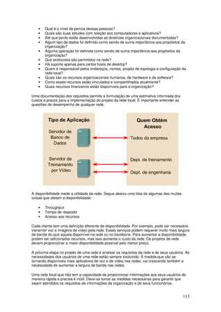 113
• Qual é o nível de perícia dessas pessoas?
• Quais são suas atitudes com relação aos computadores e aplicativos?
• Até que ponto estão desenvolvidas as diretrizes organizacionais documentadas?
• Algum tipo de dados foi definido como sendo de suma importância aos propósitos da
organização?
• Alguma operação foi definida como sendo de suma importância aos propósitos da
organização?
• Que protocolos são permitidos na rede?
• Há suporte apenas para certos hosts de desktop?
• Quem é responsável pelos endereços, nomes, projeto de topologia e configuração da
rede local?
• Quais são os recursos organizacionais humanos, de hardware e de software?
• Como esses recursos estão vinculados e compartilhados atualmente?
• Quais recursos financeiros estão disponíveis para a organização?
Uma documentação dos requisitos permite a formulação de uma estimativa informada dos
custos e prazos para a implementação do projeto da rede local. É importante entender as
questões de desempenho de qualquer rede.
A disponibilidade mede a utilidade da rede. Segue abaixo uma lista de algumas das muitas
coisas que afetam a disponibilidade:
• Throughput
• Tempo de resposta
• Acesso aos recursos
Cada cliente tem uma definição diferente de disponibilidade. Por exemplo, pode ser necessário
transmitir voz e imagens de vídeo pela rede. Esses serviços podem requerer muito mais largura
de banda do que aquela disponível na rede ou no backbone. Para aumentar a disponibilidade,
podem ser adicionados recursos, mas isso aumenta o custo da rede. Os projetos de rede
devem proporcionar a maior disponibilidade possível pelo menor preço.
A próxima etapa no projeto de uma rede é analisar os requisitos da rede e de seus usuários. As
necessidades dos usuários de uma rede estão sempre evoluindo. À medida que vão se
tornando disponíveis mais aplicativos de voz e de vídeo nas redes, vai crescendo também a
necessidade de aumentar a largura de banda nas redes.
Uma rede local que não tem a capacidade de proporcionar informações aos seus usuários de
maneira rápida e precisa é inútil. Deve-se tomar as medidas necessárias para garantir que
sejam atendidos os requisitos de informações da organização e de seus funcionários.
 