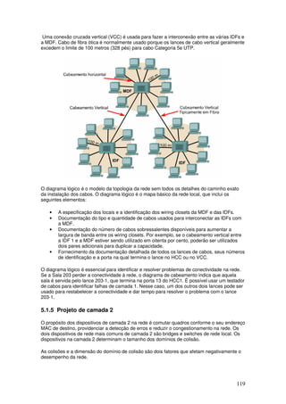 119
Uma conexão cruzada vertical (VCC) é usada para fazer a interconexão entre as várias IDFs e
a MDF. Cabo de fibra ótica é normalmente usado porque os lances de cabo vertical geralmente
excedem o limite de 100 metros (328 pés) para cabo Categoria 5e UTP.
O diagrama lógico é o modelo da topologia da rede sem todos os detalhes do caminho exato
da instalação dos cabos. O diagrama lógico é o mapa básico da rede local, que inclui os
seguintes elementos:
• A especificação dos locais e a identificação dos wiring closets da MDF e das IDFs.
• Documentação do tipo e quantidade de cabos usados para interconectar as IDFs com
a MDF.
• Documentação do número de cabos sobressalentes disponíveis para aumentar a
largura de banda entre os wiring closets. Por exemplo, se o cabeamento vertical entre
a IDF 1 e a MDF estiver sendo utilizado em oitenta por cento, poderão ser utilizados
dois pares adicionais para duplicar a capacidade.
• Fornecimento da documentação detalhada de todos os lances de cabos, seus números
de identificação e a porta na qual termina o lance no HCC ou no VCC.
O diagrama lógico é essencial para identificar e resolver problemas de conectividade na rede.
Se a Sala 203 perder a conectividade à rede, o diagrama de cabeamento indica que aquela
sala é servida pelo lance 203-1, que termina na porta 13 do HCC1. É possível usar um testador
de cabos para identificar falhas de camada 1. Nesse caso, um dos outros dois lances pode ser
usado para restabelecer a conectividade e dar tempo para resolver o problema com o lance
203-1.
5.1.5 Projeto de camada 2
O propósito dos dispositivos de camada 2 na rede é comutar quadros conforme o seu endereço
MAC de destino, providenciar a detecção de erros e reduzir o congestionamento na rede. Os
dois dispositivos de rede mais comuns de camada 2 são bridges e switches de rede local. Os
dispositivos na camada 2 determinam o tamanho dos domínios de colisão.
As colisões e a dimensão do domínio de colisão são dois fatores que afetam negativamente o
desempenho da rede.
 
