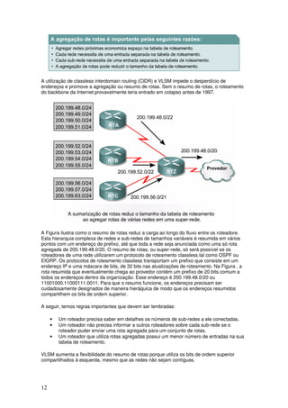 12
A utilização de classless interdomain routing (CIDR) e VLSM impede o desperdício de
endereços e promove a agregação ou resumo de rotas. Sem o resumo de rotas, o roteamento
do backbone da Internet provavelmente teria entrado em colapso antes de 1997.
A Figura ilustra como o resumo de rotas reduz a carga ao longo do fluxo entre os roteadore.
Esta hierarquia complexa de redes e sub-redes de tamanhos variáveis é resumida em vários
pontos com um endereço de prefixo, até que toda a rede seja anunciada como uma só rota
agregada de 200.199.48.0/20. O resumo de rotas, ou super-rede, só será possível se os
roteadores de uma rede utilizarem um protocolo de roteamento classless tal como OSPF ou
EIGRP. Os protocolos de roteamento classless transportam um prefixo que consiste em um
endereço IP e uma máscara de bits, de 32 bits nas atualizações de roteamento. Na Figura , a
rota resumida que eventualmente chega ao provedor contém um prefixo de 20 bits comum a
todos os endereços dentro da organização. Esse endereço é 200.199.48.0/20 ou
11001000.11000111.0011. Para que o resumo funcione, os endereços precisam ser
cuidadosamente designados de maneira hieráquica de modo que os endereços resumidos
compartilhem os bits de ordem superior.
A seguir, temos regras importantes que devem ser lembradas:
• Um roteador precisa saber em detalhes os números de sub-redes a ele conectadas.
• Um roteador não precisa informar a outros roteadores sobre cada sub-rede se o
roteador puder enviar uma rota agregada para um conjunto de rotas.
• Um roteador que utiliza rotas agregadas possui um menor número de entradas na sua
tabela de roteamento.
VLSM aumenta a flexibilidade do resumo de rotas porque utiliza os bits de ordem superior
compartilhados à esquerda, mesmo que as redes não sejam contíguas.
 