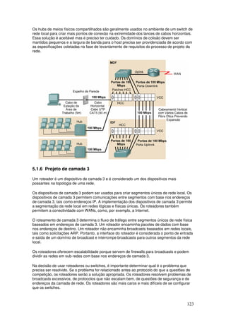 123
Os hubs de meios físicos compartilhados são geralmente usados no ambiente de um switch de
rede local para criar mais pontos de conexão na extremidade dos lances de cabos horizontais.
Essa solução é aceitável mas é preciso ter cuidado. Os domínios de colisão devem ser
mantidos pequenos e a largura de banda para o host precisa ser providenciada de acordo com
as especificações coletadas na fase de levantamento de requisitos do processo de projeto da
rede.
5.1.6 Projeto de camada 3
Um roteador é um dispositivo de camada 3 e é considerado um dos dispositivos mais
possantes na topologia de uma rede.
Os dispositivos de camada 3 podem ser usados para criar segmentos únicos de rede local. Os
dispositivos de camada 3 permitem comunicações entre segmentos com base nos endereços
de camada 3, tais como endereços IP. A implementação dos dispositivos de camada 3 permite
a segmentação da rede local em redes lógicas e físicas únicas. Os roteadores também
permitem a conectividade com WANs, como, por exemplo, a Internet.
O roteamento de camada 3 determina o fluxo de tráfego entre segmentos únicos de rede física
baseados em endereços de camada 3. Um roteador encaminha pacotes de dados com base
nos endereços de destino. Um roteador não encaminha broadcasts baseados em redes locais,
tais como solicitações ARP. Portanto, a interface do roteador é considerada o ponto de entrada
e saída de um domínio de broadcast e interrompe broadcasts para outros segmentos da rede
local.
Os roteadores oferecem escalabilidade porque servem de firewalls para broadcasts e podem
dividir as redes em sub-redes com base nos endereços de camada 3.
Na decisão de usar roteadores ou switches, é importante determinar qual é o problema que
precisa ser resolvido. Se o problema for relacionado antes ao protocolo do que a questões de
competição, os roteadores serão a solução apropriada. Os roteadores resolvem problemas de
broadcasts excessivos, de protocolos que não escalam bem, de questões de segurança e de
endereços da camada de rede. Os roteadores são mais caros e mais difíceis de se configurar
que os switches.
 