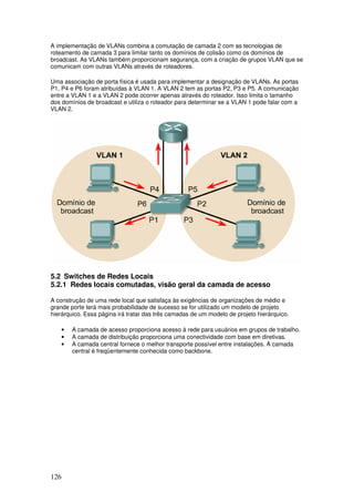 126
A implementação de VLANs combina a comutação de camada 2 com as tecnologias de
roteamento de camada 3 para limitar tanto os domínios de colisão como os domínios de
broadcast. As VLANs também proporcionam segurança, com a criação de grupos VLAN que se
comunicam com outras VLANs através de roteadores.
Uma associação de porta física é usada para implementar a designação de VLANs. As portas
P1, P4 e P6 foram atribuídas à VLAN 1. A VLAN 2 tem as portas P2, P3 e P5. A comunicação
entre a VLAN 1 e a VLAN 2 pode ocorrer apenas através do roteador. Isso limita o tamanho
dos domínios de broadcast e utiliza o roteador para determinar se a VLAN 1 pode falar com a
VLAN 2.
5.2 Switches de Redes Locais
5.2.1 Redes locais comutadas, visão geral da camada de acesso
A construção de uma rede local que satisfaça às exigências de organizações de médio e
grande porte terá mais probabilidade de sucesso se for utilizado um modelo de projeto
hierárquico. Essa página irá tratar das três camadas de um modelo de projeto hierárquico.
• A camada de acesso proporciona acesso à rede para usuários em grupos de trabalho.
• A camada de distribuição proporciona uma conectividade com base em diretivas.
• A camada central fornece o melhor transporte possível entre instalações. A camada
central é freqüentemente conhecida como backbone.
 