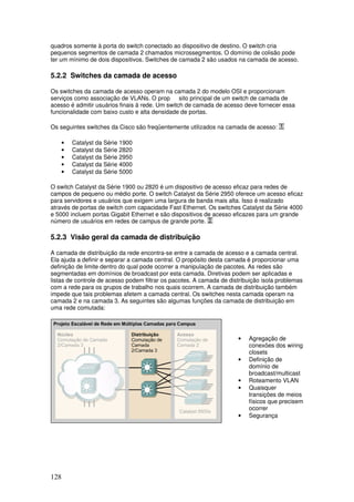 128
quadros somente à porta do switch conectado ao dispositivo de destino. O switch cria
pequenos segmentos de camada 2 chamados microssegmentos. O domínio de colisão pode
ter um mínimo de dois dispositivos. Switches de camada 2 são usados na camada de acesso.
5.2.2 Switches da camada de acesso
Os switches da camada de acesso operam na camada 2 do modelo OSI e proporcionam
serviços como associação de VLANs. O prop sito principal de um switch de camada de
acesso é admitir usuários finais à rede. Um switch de camada de acesso deve fornecer essa
funcionalidade com baixo custo e alta densidade de portas.
Os seguintes switches da Cisco são freqüentemente utilizados na camada de acesso:
• Catalyst da Série 1900
• Catalyst da Série 2820
• Catalyst da Série 2950
• Catalyst da Série 4000
• Catalyst da Série 5000
O switch Catalyst da Série 1900 ou 2820 é um dispositivo de acesso eficaz para redes de
campos de pequeno ou médio porte. O switch Catalyst da Série 2950 oferece um acesso eficaz
para servidores e usuários que exigem uma largura de banda mais alta. Isso é realizado
através de portas de switch com capacidade Fast Ethernet. Os switches Catalyst da Série 4000
e 5000 incluem portas Gigabit Ethernet e são dispositivos de acesso eficazes para um grande
número de usuários em redes de campus de grande porte.
5.2.3 Visão geral da camada de distribuição
A camada de distribuição da rede encontra-se entre a camada de acesso e a camada central.
Ela ajuda a definir e separar a camada central. O propósito desta camada é proporcionar uma
definição de limite dentro do qual pode ocorrer a manipulação de pacotes. As redes são
segmentadas em domínios de broadcast por esta camada. Diretivas podem ser aplicadas e
listas de controle de acesso podem filtrar os pacotes. A camada de distribuição isola problemas
com a rede para os grupos de trabalho nos quais ocorrem. A camada de distribuição também
impede que tais problemas afetem a camada central. Os switches nesta camada operam na
camada 2 e na camada 3. As seguintes são algumas funções da camada de distribuição em
uma rede comutada:
• Agregação de
conexões dos wiring
closets
• Definição de
domínio de
broadcast/multicast
• Roteamento VLAN
• Quaisquer
transições de meios
físicos que precisem
ocorrer
• Segurança
 