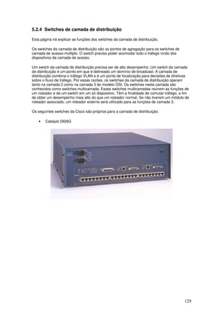 129
5.2.4 Switches de camada de distribuição
Esta página irá explicar as funções dos switches da camada de distribuição.
Os switches da camada de distribuição são os pontos de agregação para os switches de
camada de acesso múltiplo. O switch precisa poder acomodar todo o tráfego vindo dos
dispositivos da camada de acesso.
Um switch da camada de distribuição precisa ser de alto desempenho. Um switch da camada
de distribuição é um ponto em que é delineado um domínio de broadcast. A camada de
distribuição combina o tráfego VLAN e é um ponto de focalização para decisões de diretivas
sobre o fluxo de tráfego. Por essas razões, os switches da camada de distribuição operam
tanto na camada 2 como na camada 3 do modelo OSI. Os switches nesta camada são
conhecidos como switches multicamada. Esses switches multicamadas reúnem as funções de
um roteador e de um switch em um só dispositivo. Têm a finalidade de comutar tráfego, a fim
de obter um desempenho mais alto do que um roteador normal. Se não tiverem um módulo de
roteador associado, um roteador externo será utilizado para as funções de camada 3.
Os seguintes switches da Cisco são próprios para a camada de distribuição:
• Catalyst 2926G
 
