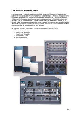 131
5.2.6 Switches da camada central
A camada central é o backbone da rede comutada de campus. Os switches nesta camada
podem valer-se de várias tecnologias de camada 2. Contanto que a distância entre os switches
da camada central não seja muito grande, os switches podem utilizar a tecnologia Ethernet.
Outras tecnologias de camada 2, tais como comutação de células ATM, também podem ser
utilizadas. Em um projeto de rede, a camada central pode ser um backbone roteado ou de
camada 3. Os switches da camada central têm a finalidade de proporcionar uma funcionalidade
eficiente de camada 3 quando necessário. Devem ser considerados fatores como necessidade,
custo e desempenho antes de se tomar uma decisão.
Os seguintes switches da Cisco são próprios para a camada central:
• Catalyst da Série 6500
• Catalyst da Série 8500
• IGX da Série 8400
• Lightstream 1010
 