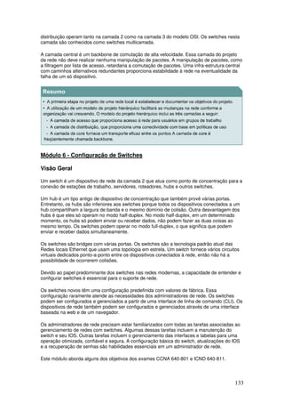 133
distribuição operam tanto na camada 2 como na camada 3 do modelo OSI. Os switches nesta
camada são conhecidos como switches multicamada.
A camada central é um backbone de comutação de alta velocidade. Essa camada do projeto
da rede não deve realizar nenhuma manipulação de pacotes. A manipulação de pacotes, como
a filtragem por lista de acesso, retardaria a comutação de pacotes. Uma infra-estrutura central
com caminhos alternativos redundantes proporciona estabilidade à rede na eventualidade da
falha de um só dispositivo.
Módulo 6 - Configuração de Switches
Visão Geral
Um switch é um dispositivo de rede da camada 2 que atua como ponto de concentração para a
conexão de estações de trabalho, servidores, roteadores, hubs e outros switches.
Um hub é um tipo antigo de dispositivo de concentração que também provê várias portas.
Entretanto, os hubs são inferiores aos switches porque todos os dispositivos conectados a um
hub compartilham a largura de banda e o mesmo domínio de colisão. Outra desvantagem dos
hubs é que eles só operam no modo half-duplex. No modo half-duplex, em um determinado
momento, os hubs só podem enviar ou receber dados, não podem fazer as duas coisas ao
mesmo tempo. Os switches podem operar no modo full-duplex, o que significa que podem
enviar e receber dados simultaneamente.
Os switches são bridges com várias portas. Os switches são a tecnologia padrão atual das
Redes locais Ethernet que usam uma topologia em estrela. Um switch fornece vários circuitos
virtuais dedicados ponto-a-ponto entre os dispositivos conectados à rede, então não há a
possibilidade de ocorrerem colisões.
Devido ao papel predominante dos switches nas redes modernas, a capacidade de entender e
configurar switches é essencial para o suporte de rede.
Os switches novos têm uma configuração predefinida com valores de fábrica. Essa
configuração raramente atende as necessidades dos administradores de rede. Os switches
podem ser configurados e gerenciados a partir de uma interface de linha de comando (CLI). Os
dispositivos de rede também podem ser configurados e gerenciados através de uma interface
baseada na web e de um navegador.
Os administradores de rede precisam estar familiarizados com todas as tarefas associadas ao
gerenciamento de redes com switches. Algumas dessas tarefas incluem a manutenção do
switch e seu IOS. Outras tarefas incluem o gerenciamento das interfaces e tabelas para uma
operação otimizada, confiável e segura. A configuração básica do switch, atualizações do IOS
e a recuperação de senhas são habilidades essenciais em um administrador de rede.
Este módulo aborda alguns dos objetivos dos exames CCNA 640-801 e ICND 640-811.
 